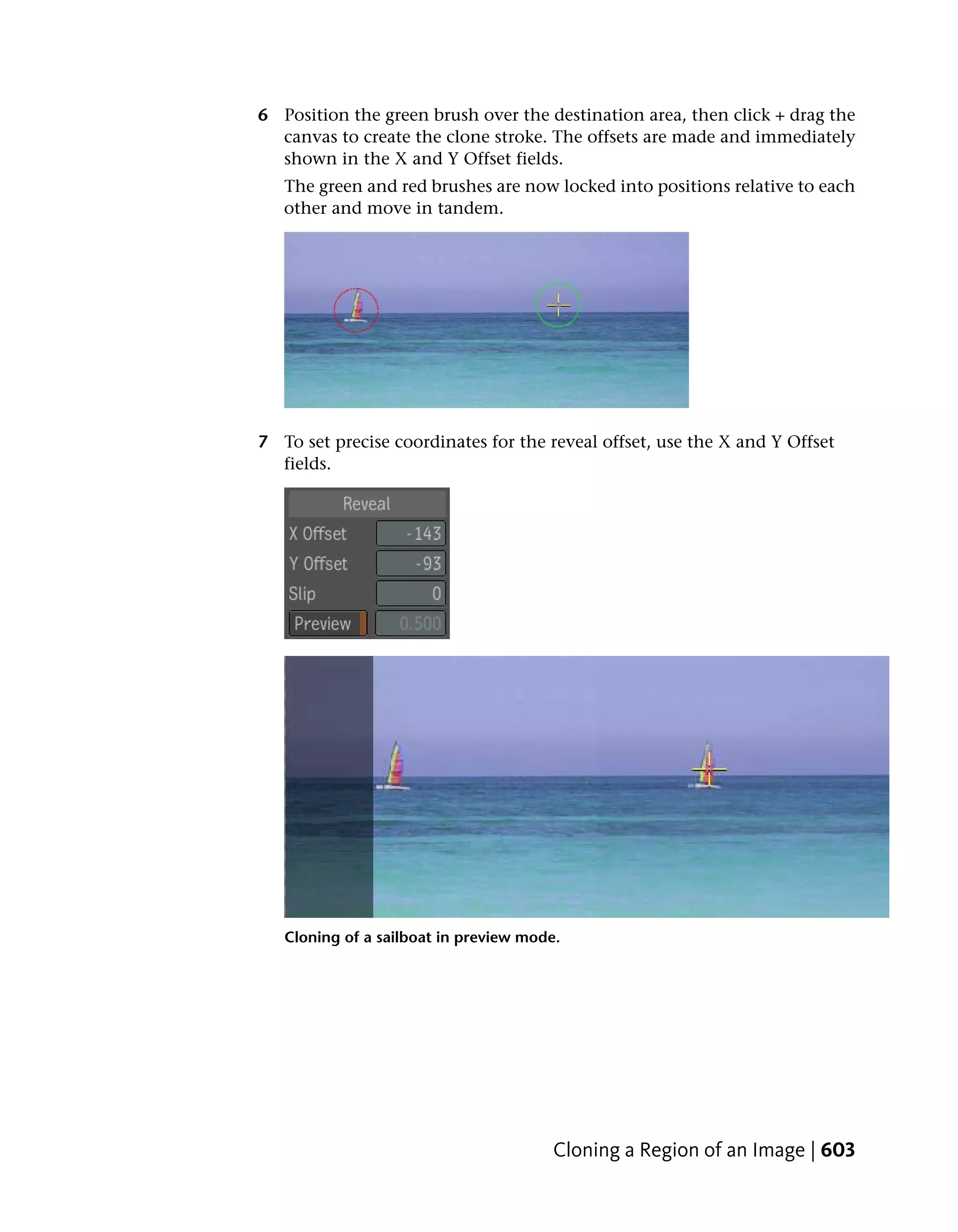 6 Position the green brush over the destination area, then click + drag the
  canvas to create the clone stroke. The offsets are made and immediately
  shown in the X and Y Offset fields.
   The green and red brushes are now locked into positions relative to each
   other and move in tandem.




7 To set precise coordinates for the reveal offset, use the X and Y Offset
  fields.




   Cloning of a sailboat in preview mode.




                                        Cloning a Region of an Image | 603
 
