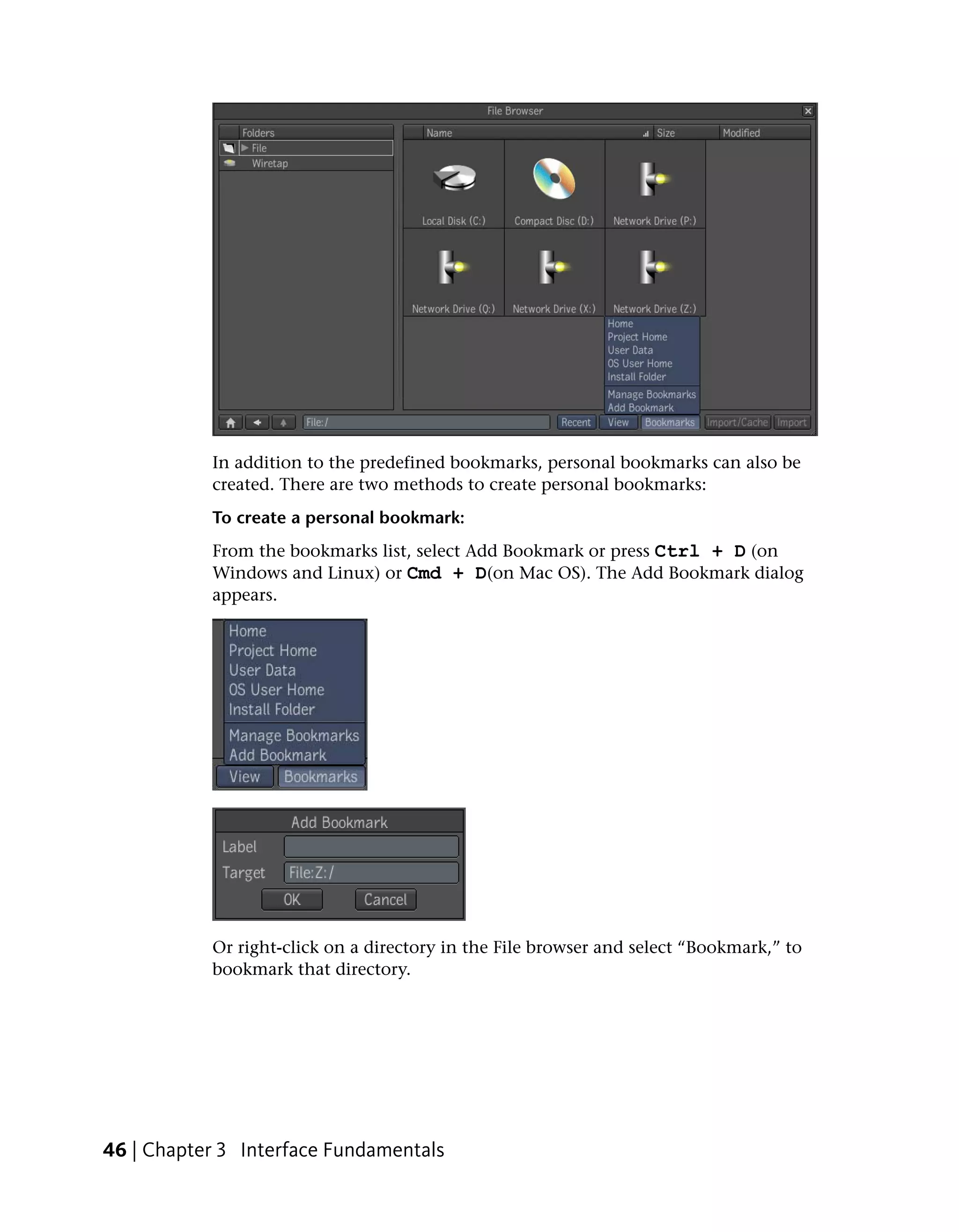 In addition to the predefined bookmarks, personal bookmarks can also be
           created. There are two methods to create personal bookmarks:
           To create a personal bookmark:
           From the bookmarks list, select Add Bookmark or press Ctrl + D (on
           Windows and Linux) or Cmd + D(on Mac OS). The Add Bookmark dialog
           appears.




           Or right-click on a directory in the File browser and select “Bookmark,” to
           bookmark that directory.




46 | Chapter 3 Interface Fundamentals
 
