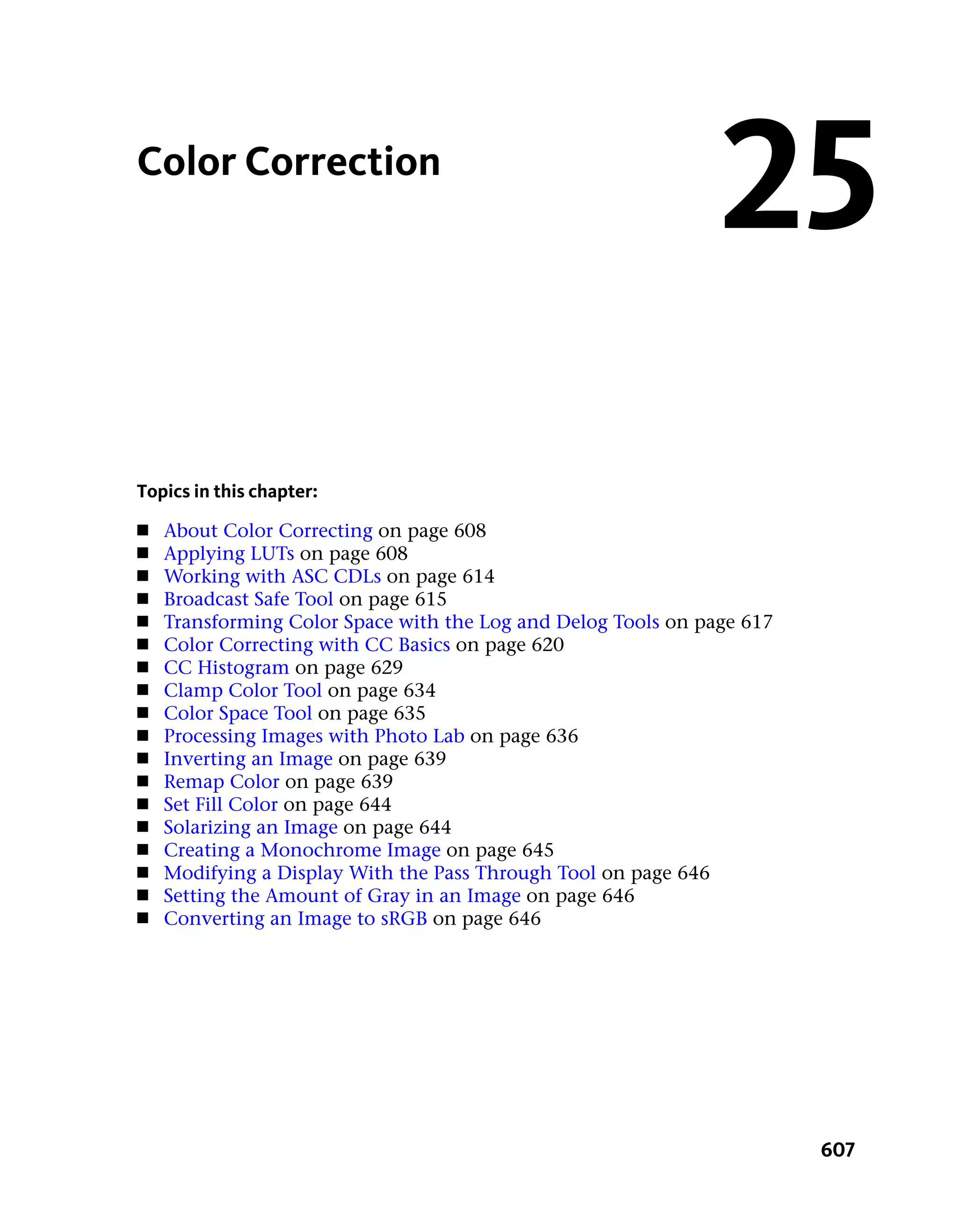 Color Correction
                                                               25
Topics in this chapter:
■   About Color Correcting on page 608
■   Applying LUTs on page 608
■   Working with ASC CDLs on page 614
■   Broadcast Safe Tool on page 615
■   Transforming Color Space with the Log and Delog Tools on page 617
■   Color Correcting with CC Basics on page 620
■   CC Histogram on page 629
■   Clamp Color Tool on page 634
■   Color Space Tool on page 635
■   Processing Images with Photo Lab on page 636
■   Inverting an Image on page 639
■   Remap Color on page 639
■   Set Fill Color on page 644
■   Solarizing an Image on page 644
■   Creating a Monochrome Image on page 645
■   Modifying a Display With the Pass Through Tool on page 646
■   Setting the Amount of Gray in an Image on page 646
■   Converting an Image to sRGB on page 646




                                                                        607
 
