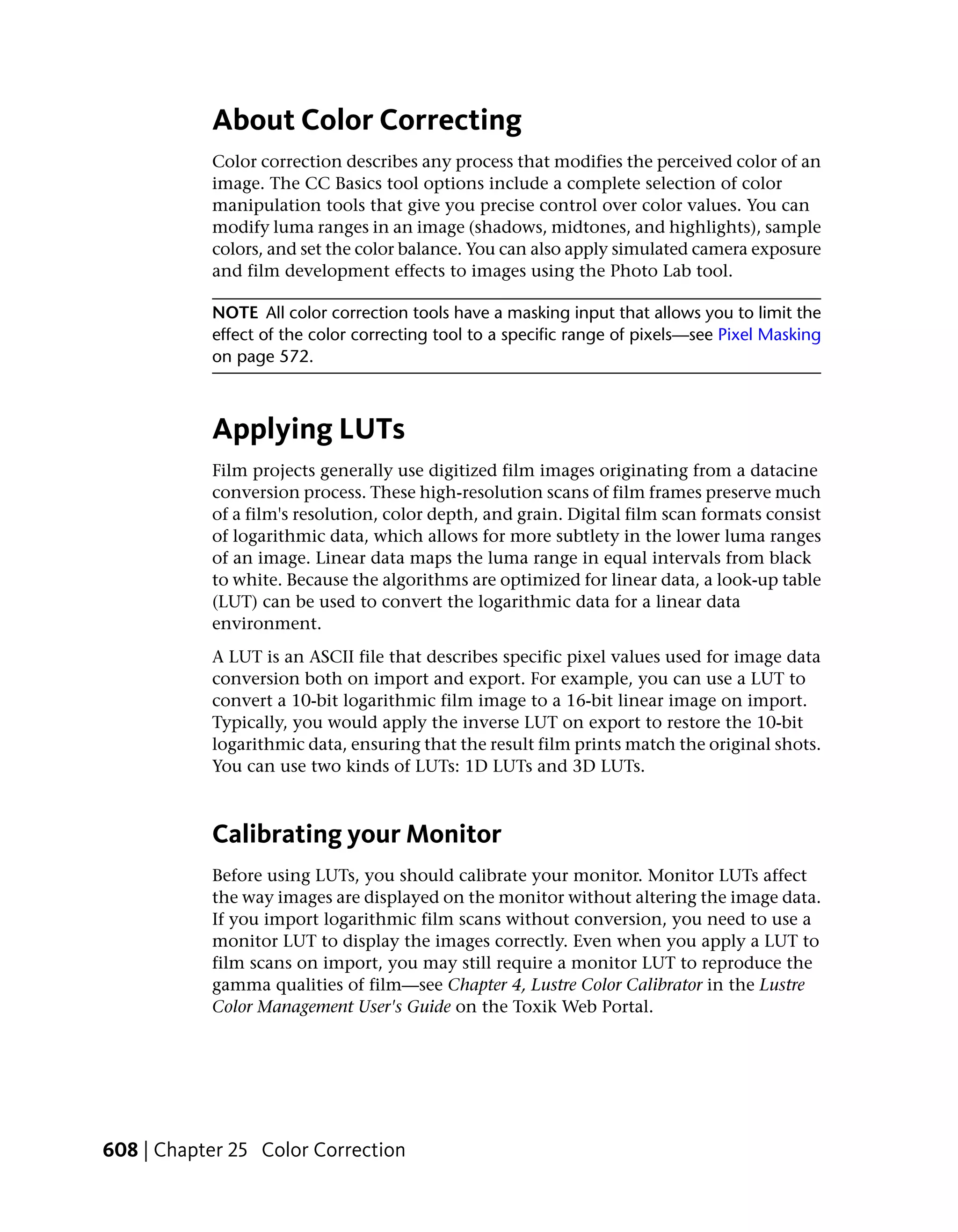 About Color Correcting
           Color correction describes any process that modifies the perceived color of an
           image. The CC Basics tool options include a complete selection of color
           manipulation tools that give you precise control over color values. You can
           modify luma ranges in an image (shadows, midtones, and highlights), sample
           colors, and set the color balance. You can also apply simulated camera exposure
           and film development effects to images using the Photo Lab tool.

           NOTE All color correction tools have a masking input that allows you to limit the
           effect of the color correcting tool to a specific range of pixels—see Pixel Masking
           on page 572.



           Applying LUTs
           Film projects generally use digitized film images originating from a datacine
           conversion process. These high-resolution scans of film frames preserve much
           of a film's resolution, color depth, and grain. Digital film scan formats consist
           of logarithmic data, which allows for more subtlety in the lower luma ranges
           of an image. Linear data maps the luma range in equal intervals from black
           to white. Because the algorithms are optimized for linear data, a look-up table
           (LUT) can be used to convert the logarithmic data for a linear data
           environment.
           A LUT is an ASCII file that describes specific pixel values used for image data
           conversion both on import and export. For example, you can use a LUT to
           convert a 10-bit logarithmic film image to a 16-bit linear image on import.
           Typically, you would apply the inverse LUT on export to restore the 10-bit
           logarithmic data, ensuring that the result film prints match the original shots.
           You can use two kinds of LUTs: 1D LUTs and 3D LUTs.



           Calibrating your Monitor
           Before using LUTs, you should calibrate your monitor. Monitor LUTs affect
           the way images are displayed on the monitor without altering the image data.
           If you import logarithmic film scans without conversion, you need to use a
           monitor LUT to display the images correctly. Even when you apply a LUT to
           film scans on import, you may still require a monitor LUT to reproduce the
           gamma qualities of film—see Chapter 4, Lustre Color Calibrator in the Lustre
           Color Management User's Guide on the Toxik Web Portal.




608 | Chapter 25 Color Correction
 