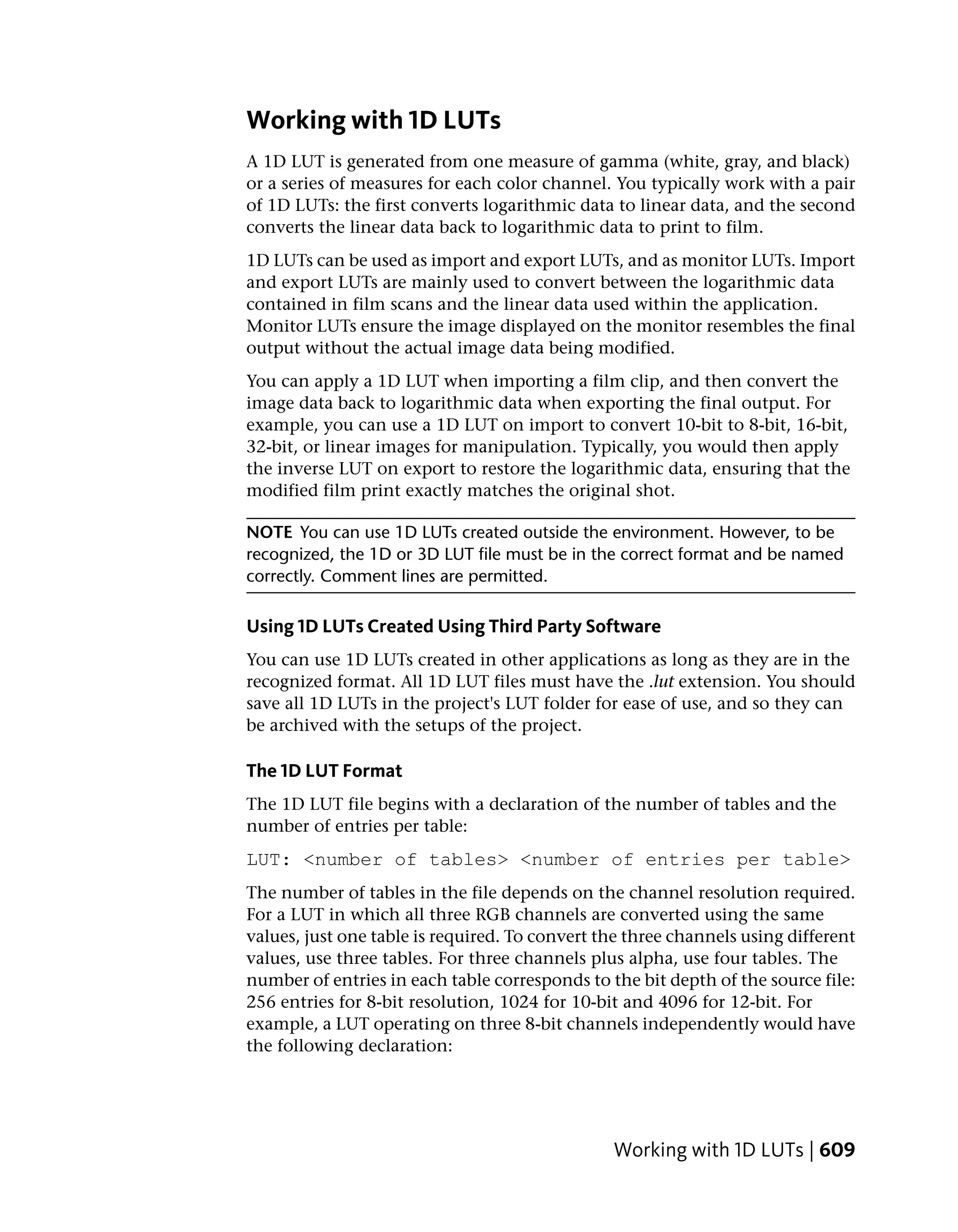 Working with 1D LUTs
A 1D LUT is generated from one measure of gamma (white, gray, and black)
or a series of measures for each color channel. You typically work with a pair
of 1D LUTs: the first converts logarithmic data to linear data, and the second
converts the linear data back to logarithmic data to print to film.
1D LUTs can be used as import and export LUTs, and as monitor LUTs. Import
and export LUTs are mainly used to convert between the logarithmic data
contained in film scans and the linear data used within the application.
Monitor LUTs ensure the image displayed on the monitor resembles the final
output without the actual image data being modified.
You can apply a 1D LUT when importing a film clip, and then convert the
image data back to logarithmic data when exporting the final output. For
example, you can use a 1D LUT on import to convert 10-bit to 8-bit, 16-bit,
32-bit, or linear images for manipulation. Typically, you would then apply
the inverse LUT on export to restore the logarithmic data, ensuring that the
modified film print exactly matches the original shot.

NOTE You can use 1D LUTs created outside the environment. However, to be
recognized, the 1D or 3D LUT file must be in the correct format and be named
correctly. Comment lines are permitted.

Using 1D LUTs Created Using Third Party Software
You can use 1D LUTs created in other applications as long as they are in the
recognized format. All 1D LUT files must have the .lut extension. You should
save all 1D LUTs in the project's LUT folder for ease of use, and so they can
be archived with the setups of the project.

The 1D LUT Format
The 1D LUT file begins with a declaration of the number of tables and the
number of entries per table:
LUT: <number of tables> <number of entries per table>
The number of tables in the file depends on the channel resolution required.
For a LUT in which all three RGB channels are converted using the same
values, just one table is required. To convert the three channels using different
values, use three tables. For three channels plus alpha, use four tables. The
number of entries in each table corresponds to the bit depth of the source file:
256 entries for 8-bit resolution, 1024 for 10-bit and 4096 for 12-bit. For
example, a LUT operating on three 8-bit channels independently would have
the following declaration:




                                                Working with 1D LUTs | 609
 
