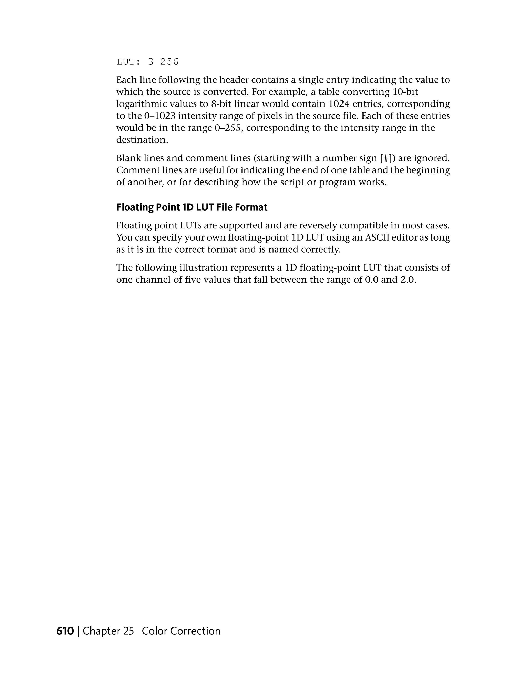 LUT: 3 256
            Each line following the header contains a single entry indicating the value to
            which the source is converted. For example, a table converting 10-bit
            logarithmic values to 8-bit linear would contain 1024 entries, corresponding
            to the 0–1023 intensity range of pixels in the source file. Each of these entries
            would be in the range 0–255, corresponding to the intensity range in the
            destination.
            Blank lines and comment lines (starting with a number sign [#]) are ignored.
            Comment lines are useful for indicating the end of one table and the beginning
            of another, or for describing how the script or program works.

            Floating Point 1D LUT File Format
            Floating point LUTs are supported and are reversely compatible in most cases.
            You can specify your own floating-point 1D LUT using an ASCII editor as long
            as it is in the correct format and is named correctly.
            The following illustration represents a 1D floating-point LUT that consists of
            one channel of five values that fall between the range of 0.0 and 2.0.




610 | Chapter 25 Color Correction
 