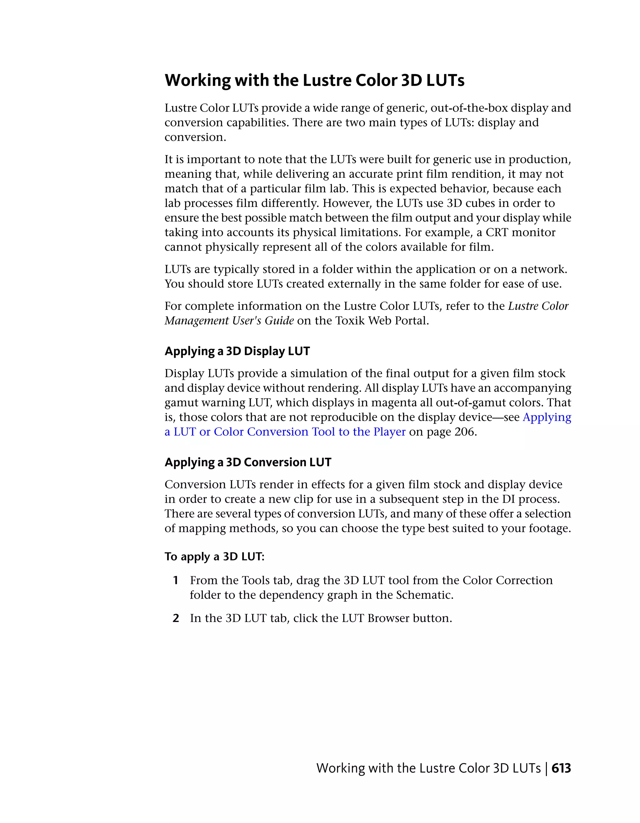 Working with the Lustre Color 3D LUTs
Lustre Color LUTs provide a wide range of generic, out-of-the-box display and
conversion capabilities. There are two main types of LUTs: display and
conversion.
It is important to note that the LUTs were built for generic use in production,
meaning that, while delivering an accurate print film rendition, it may not
match that of a particular film lab. This is expected behavior, because each
lab processes film differently. However, the LUTs use 3D cubes in order to
ensure the best possible match between the film output and your display while
taking into accounts its physical limitations. For example, a CRT monitor
cannot physically represent all of the colors available for film.
LUTs are typically stored in a folder within the application or on a network.
You should store LUTs created externally in the same folder for ease of use.
For complete information on the Lustre Color LUTs, refer to the Lustre Color
Management User's Guide on the Toxik Web Portal.

Applying a 3D Display LUT
Display LUTs provide a simulation of the final output for a given film stock
and display device without rendering. All display LUTs have an accompanying
gamut warning LUT, which displays in magenta all out-of-gamut colors. That
is, those colors that are not reproducible on the display device—see Applying
a LUT or Color Conversion Tool to the Player on page 206.

Applying a 3D Conversion LUT
Conversion LUTs render in effects for a given film stock and display device
in order to create a new clip for use in a subsequent step in the DI process.
There are several types of conversion LUTs, and many of these offer a selection
of mapping methods, so you can choose the type best suited to your footage.

To apply a 3D LUT:

 1 From the Tools tab, drag the 3D LUT tool from the Color Correction
   folder to the dependency graph in the Schematic.

 2 In the 3D LUT tab, click the LUT Browser button.




                             Working with the Lustre Color 3D LUTs | 613
 