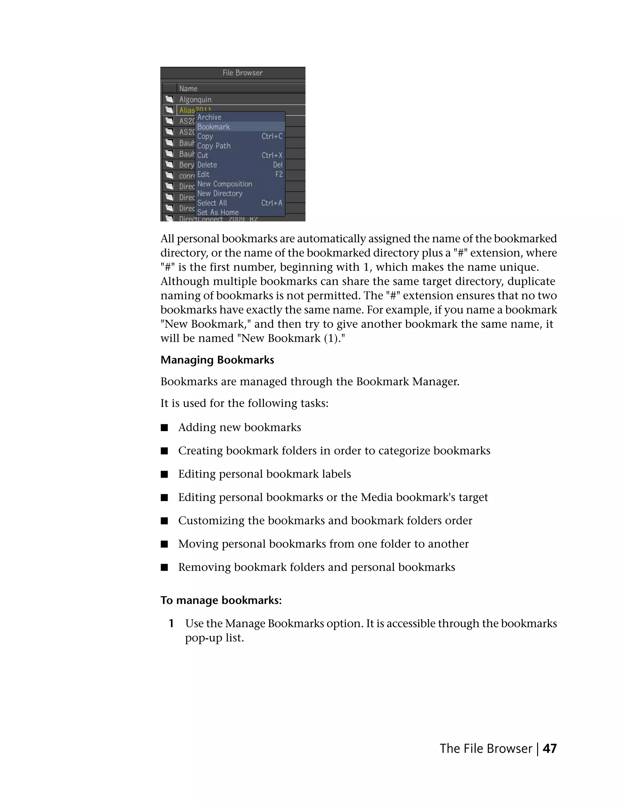 All personal bookmarks are automatically assigned the name of the bookmarked
directory, or the name of the bookmarked directory plus a "#" extension, where
"#" is the first number, beginning with 1, which makes the name unique.
Although multiple bookmarks can share the same target directory, duplicate
naming of bookmarks is not permitted. The "#" extension ensures that no two
bookmarks have exactly the same name. For example, if you name a bookmark
"New Bookmark," and then try to give another bookmark the same name, it
will be named "New Bookmark (1)."
Managing Bookmarks
Bookmarks are managed through the Bookmark Manager.
It is used for the following tasks:

■    Adding new bookmarks

■    Creating bookmark folders in order to categorize bookmarks

■    Editing personal bookmark labels

■    Editing personal bookmarks or the Media bookmark's target

■    Customizing the bookmarks and bookmark folders order

■    Moving personal bookmarks from one folder to another

■    Removing bookmark folders and personal bookmarks

To manage bookmarks:

    1 Use the Manage Bookmarks option. It is accessible through the bookmarks
      pop-up list.




                                                      The File Browser | 47
 