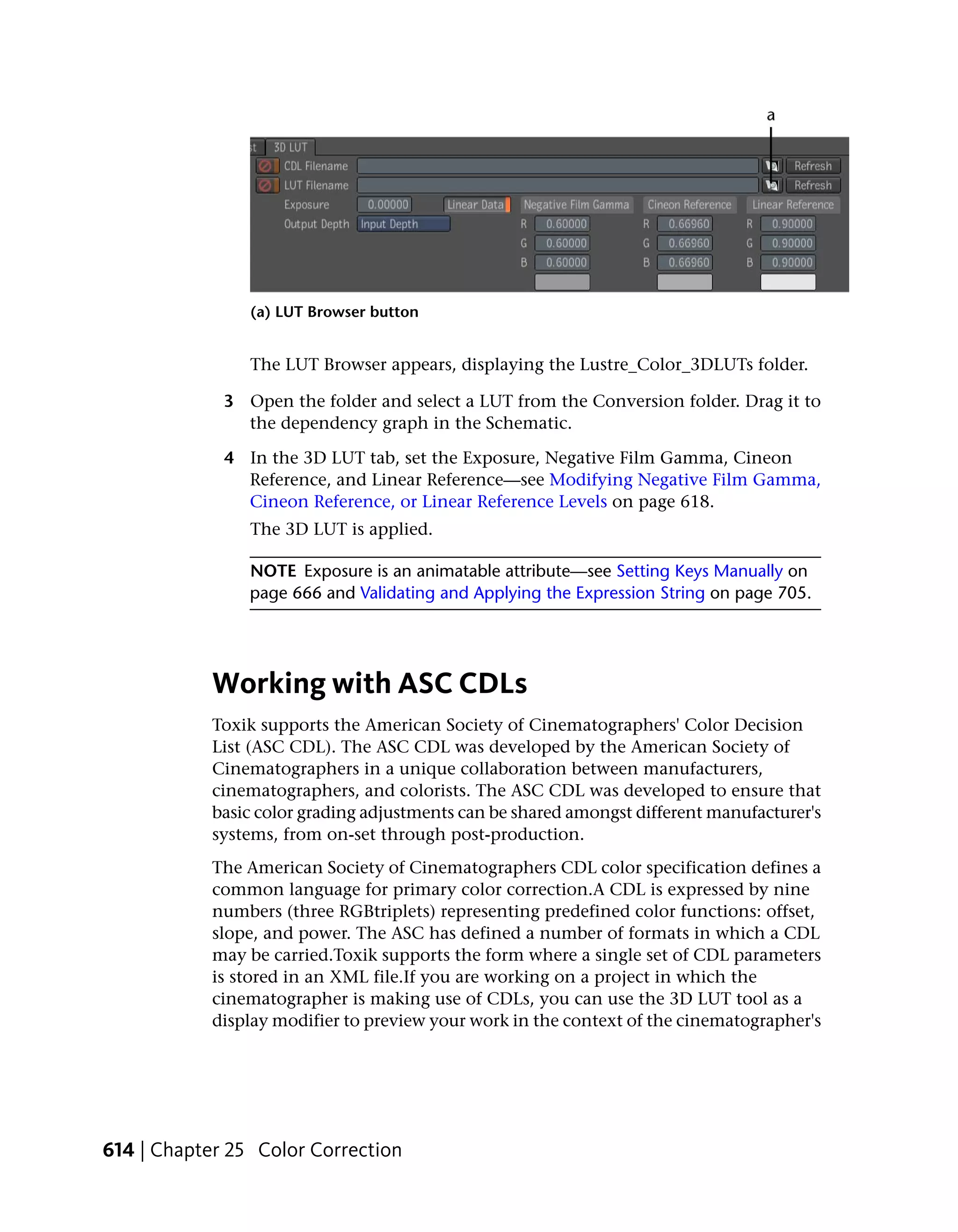 (a) LUT Browser button


                The LUT Browser appears, displaying the Lustre_Color_3DLUTs folder.

             3 Open the folder and select a LUT from the Conversion folder. Drag it to
               the dependency graph in the Schematic.

             4 In the 3D LUT tab, set the Exposure, Negative Film Gamma, Cineon
               Reference, and Linear Reference—see Modifying Negative Film Gamma,
               Cineon Reference, or Linear Reference Levels on page 618.
                The 3D LUT is applied.

                NOTE Exposure is an animatable attribute—see Setting Keys Manually on
                page 666 and Validating and Applying the Expression String on page 705.




            Working with ASC CDLs
            Toxik supports the American Society of Cinematographers' Color Decision
            List (ASC CDL). The ASC CDL was developed by the American Society of
            Cinematographers in a unique collaboration between manufacturers,
            cinematographers, and colorists. The ASC CDL was developed to ensure that
            basic color grading adjustments can be shared amongst different manufacturer's
            systems, from on-set through post-production.
            The American Society of Cinematographers CDL color specification defines a
            common language for primary color correction.A CDL is expressed by nine
            numbers (three RGBtriplets) representing predefined color functions: offset,
            slope, and power. The ASC has defined a number of formats in which a CDL
            may be carried.Toxik supports the form where a single set of CDL parameters
            is stored in an XML file.If you are working on a project in which the
            cinematographer is making use of CDLs, you can use the 3D LUT tool as a
            display modifier to preview your work in the context of the cinematographer's




614 | Chapter 25 Color Correction
 