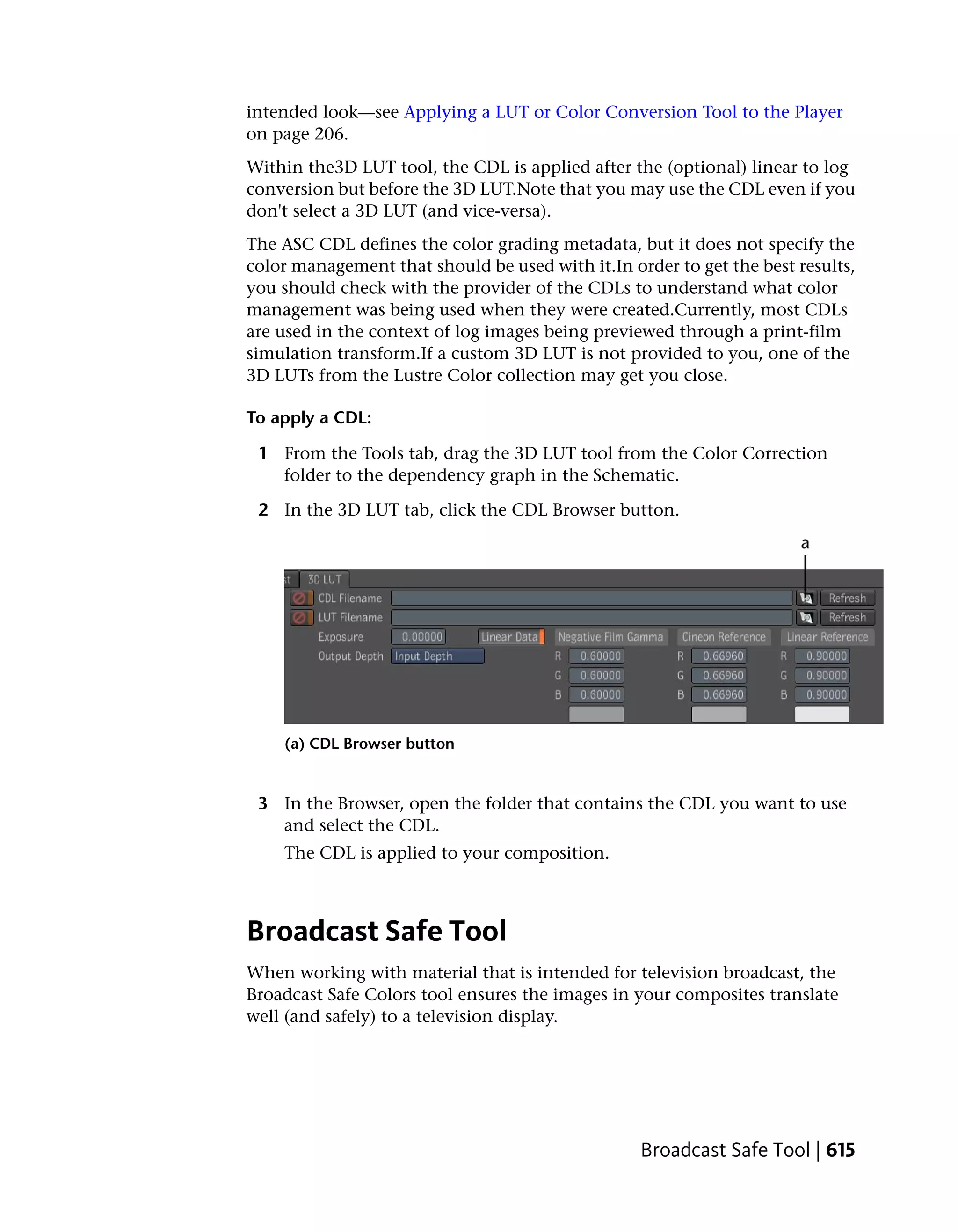 intended look—see Applying a LUT or Color Conversion Tool to the Player
on page 206.
Within the3D LUT tool, the CDL is applied after the (optional) linear to log
conversion but before the 3D LUT.Note that you may use the CDL even if you
don't select a 3D LUT (and vice-versa).
The ASC CDL defines the color grading metadata, but it does not specify the
color management that should be used with it.In order to get the best results,
you should check with the provider of the CDLs to understand what color
management was being used when they were created.Currently, most CDLs
are used in the context of log images being previewed through a print-film
simulation transform.If a custom 3D LUT is not provided to you, one of the
3D LUTs from the Lustre Color collection may get you close.

To apply a CDL:

 1 From the Tools tab, drag the 3D LUT tool from the Color Correction
   folder to the dependency graph in the Schematic.

 2 In the 3D LUT tab, click the CDL Browser button.




    (a) CDL Browser button


 3 In the Browser, open the folder that contains the CDL you want to use
   and select the CDL.
    The CDL is applied to your composition.



Broadcast Safe Tool
When working with material that is intended for television broadcast, the
Broadcast Safe Colors tool ensures the images in your composites translate
well (and safely) to a television display.




                                                  Broadcast Safe Tool | 615
 