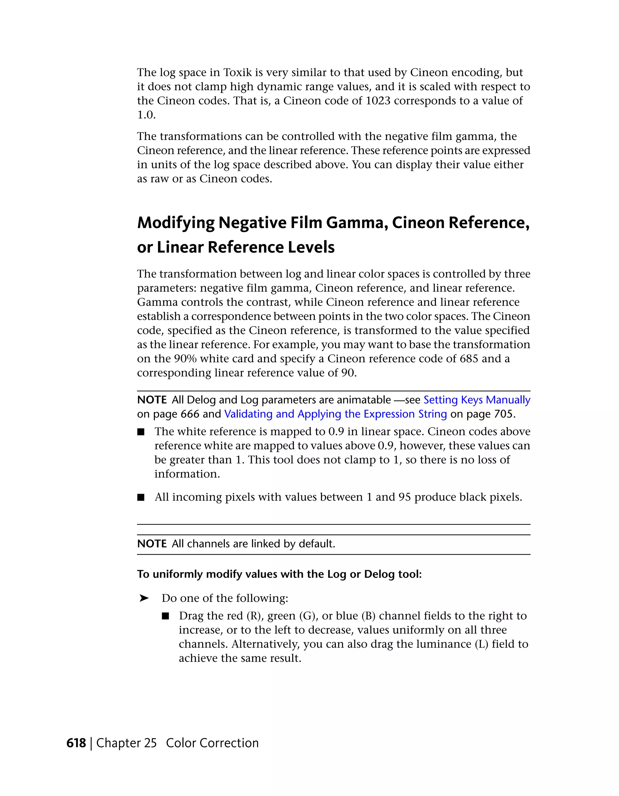 The log space in Toxik is very similar to that used by Cineon encoding, but
            it does not clamp high dynamic range values, and it is scaled with respect to
            the Cineon codes. That is, a Cineon code of 1023 corresponds to a value of
            1.0.
            The transformations can be controlled with the negative film gamma, the
            Cineon reference, and the linear reference. These reference points are expressed
            in units of the log space described above. You can display their value either
            as raw or as Cineon codes.



            Modifying Negative Film Gamma, Cineon Reference,
            or Linear Reference Levels
            The transformation between log and linear color spaces is controlled by three
            parameters: negative film gamma, Cineon reference, and linear reference.
            Gamma controls the contrast, while Cineon reference and linear reference
            establish a correspondence between points in the two color spaces. The Cineon
            code, specified as the Cineon reference, is transformed to the value specified
            as the linear reference. For example, you may want to base the transformation
            on the 90% white card and specify a Cineon reference code of 685 and a
            corresponding linear reference value of 90.

            NOTE All Delog and Log parameters are animatable —see Setting Keys Manually
            on page 666 and Validating and Applying the Expression String on page 705.
            ■   The white reference is mapped to 0.9 in linear space. Cineon codes above
                reference white are mapped to values above 0.9, however, these values can
                be greater than 1. This tool does not clamp to 1, so there is no loss of
                information.

            ■   All incoming pixels with values between 1 and 95 produce black pixels.



            NOTE All channels are linked by default.

            To uniformly modify values with the Log or Delog tool:

            ➤    Do one of the following:
                 ■   Drag the red (R), green (G), or blue (B) channel fields to the right to
                     increase, or to the left to decrease, values uniformly on all three
                     channels. Alternatively, you can also drag the luminance (L) field to
                     achieve the same result.




618 | Chapter 25 Color Correction
 