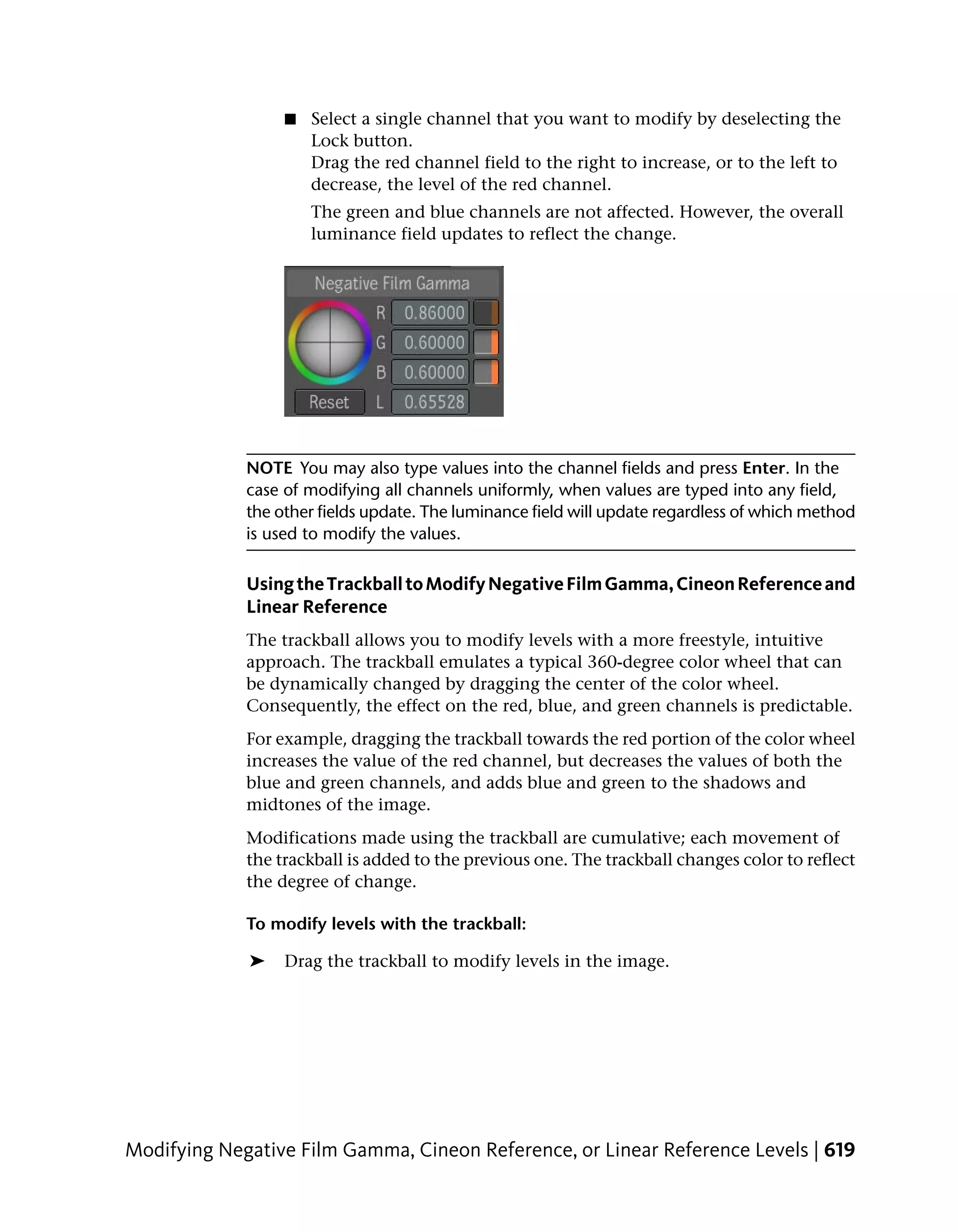 ■   Select a single channel that you want to modify by deselecting the
                      Lock button.
                      Drag the red channel field to the right to increase, or to the left to
                      decrease, the level of the red channel.
                      The green and blue channels are not affected. However, the overall
                      luminance field updates to reflect the change.




             NOTE You may also type values into the channel fields and press Enter. In the
             case of modifying all channels uniformly, when values are typed into any field,
             the other fields update. The luminance field will update regardless of which method
             is used to modify the values.

             Using the Trackball to Modify Negative Film Gamma, Cineon Reference and
             Linear Reference
             The trackball allows you to modify levels with a more freestyle, intuitive
             approach. The trackball emulates a typical 360-degree color wheel that can
             be dynamically changed by dragging the center of the color wheel.
             Consequently, the effect on the red, blue, and green channels is predictable.
             For example, dragging the trackball towards the red portion of the color wheel
             increases the value of the red channel, but decreases the values of both the
             blue and green channels, and adds blue and green to the shadows and
             midtones of the image.
             Modifications made using the trackball are cumulative; each movement of
             the trackball is added to the previous one. The trackball changes color to reflect
             the degree of change.

             To modify levels with the trackball:

             ➤    Drag the trackball to modify levels in the image.




Modifying Negative Film Gamma, Cineon Reference, or Linear Reference Levels | 619
 