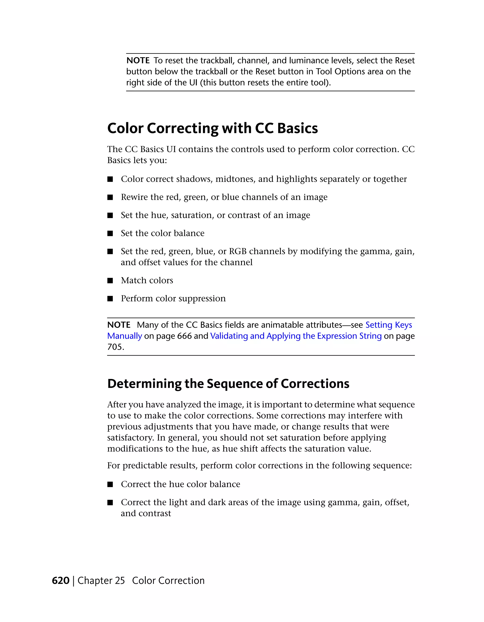 NOTE To reset the trackball, channel, and luminance levels, select the Reset
                button below the trackball or the Reset button in Tool Options area on the
                right side of the UI (this button resets the entire tool).




           Color Correcting with CC Basics
           The CC Basics UI contains the controls used to perform color correction. CC
           Basics lets you:

           ■   Color correct shadows, midtones, and highlights separately or together

           ■   Rewire the red, green, or blue channels of an image

           ■   Set the hue, saturation, or contrast of an image

           ■   Set the color balance

           ■   Set the red, green, blue, or RGB channels by modifying the gamma, gain,
               and offset values for the channel

           ■   Match colors

           ■   Perform color suppression


           NOTE Many of the CC Basics fields are animatable attributes—see Setting Keys
           Manually on page 666 and Validating and Applying the Expression String on page
           705.



           Determining the Sequence of Corrections
           After you have analyzed the image, it is important to determine what sequence
           to use to make the color corrections. Some corrections may interfere with
           previous adjustments that you have made, or change results that were
           satisfactory. In general, you should not set saturation before applying
           modifications to the hue, as hue shift affects the saturation value.
           For predictable results, perform color corrections in the following sequence:

           ■   Correct the hue color balance

           ■   Correct the light and dark areas of the image using gamma, gain, offset,
               and contrast




620 | Chapter 25 Color Correction
 