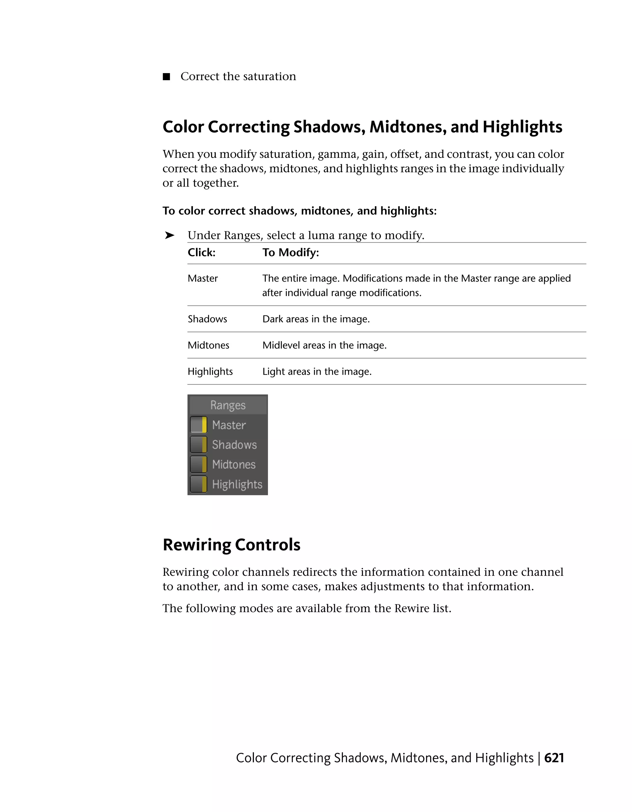 ■   Correct the saturation



Color Correcting Shadows, Midtones, and Highlights
When you modify saturation, gamma, gain, offset, and contrast, you can color
correct the shadows, midtones, and highlights ranges in the image individually
or all together.

To color correct shadows, midtones, and highlights:

➤    Under Ranges, select a luma range to modify.
     Click:           To Modify:

     Master           The entire image. Modifications made in the Master range are applied
                      after individual range modifications.

     Shadows          Dark areas in the image.

     Midtones         Midlevel areas in the image.

     Highlights       Light areas in the image.




Rewiring Controls
Rewiring color channels redirects the information contained in one channel
to another, and in some cases, makes adjustments to that information.
The following modes are available from the Rewire list.




                  Color Correcting Shadows, Midtones, and Highlights | 621
 