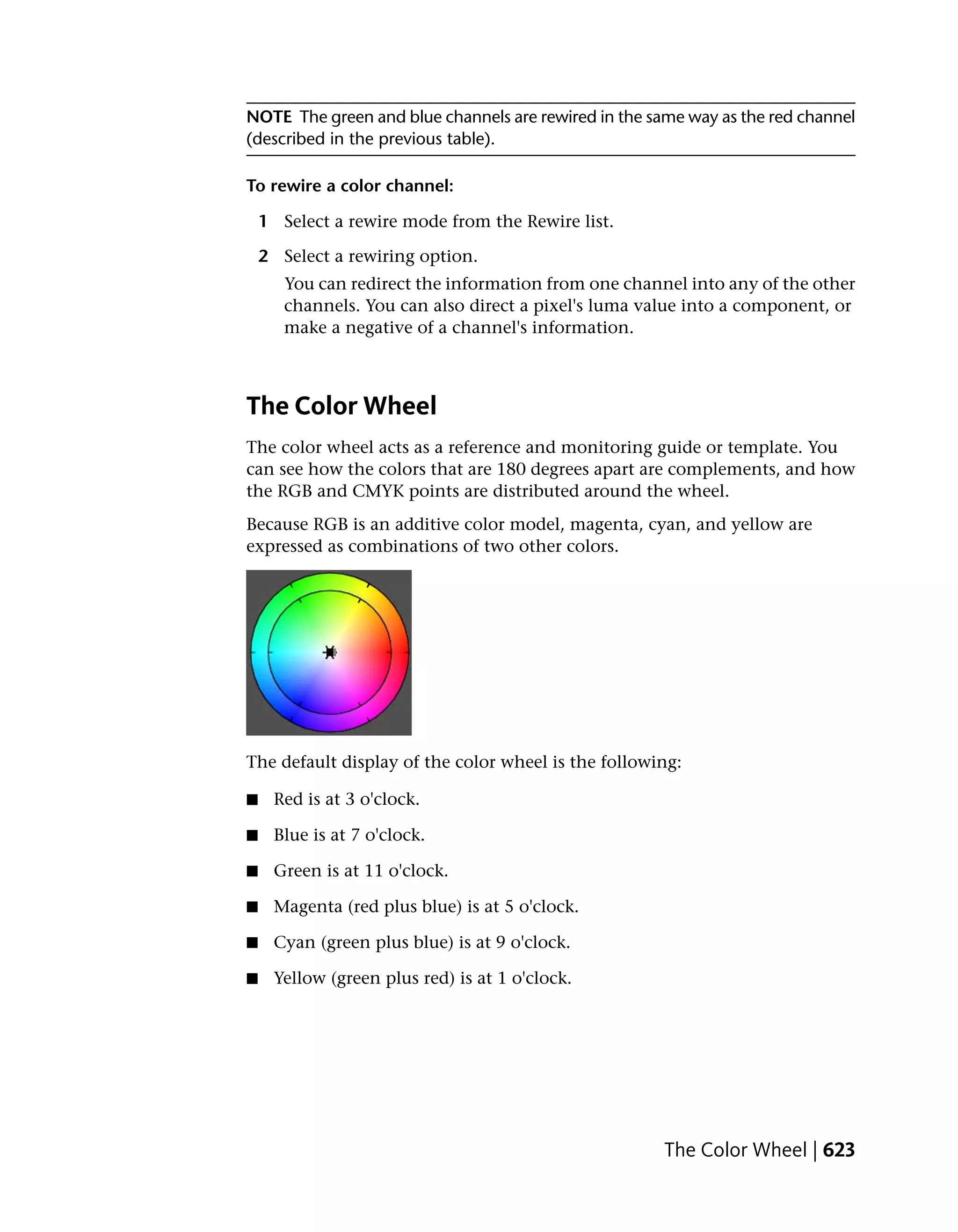 NOTE The green and blue channels are rewired in the same way as the red channel
(described in the previous table).

To rewire a color channel:

    1 Select a rewire mode from the Rewire list.

    2 Select a rewiring option.
       You can redirect the information from one channel into any of the other
       channels. You can also direct a pixel's luma value into a component, or
       make a negative of a channel's information.



The Color Wheel
The color wheel acts as a reference and monitoring guide or template. You
can see how the colors that are 180 degrees apart are complements, and how
the RGB and CMYK points are distributed around the wheel.
Because RGB is an additive color model, magenta, cyan, and yellow are
expressed as combinations of two other colors.




The default display of the color wheel is the following:

■    Red is at 3 o'clock.

■    Blue is at 7 o'clock.

■    Green is at 11 o'clock.

■    Magenta (red plus blue) is at 5 o'clock.

■    Cyan (green plus blue) is at 9 o'clock.

■    Yellow (green plus red) is at 1 o'clock.




                                                      The Color Wheel | 623
 