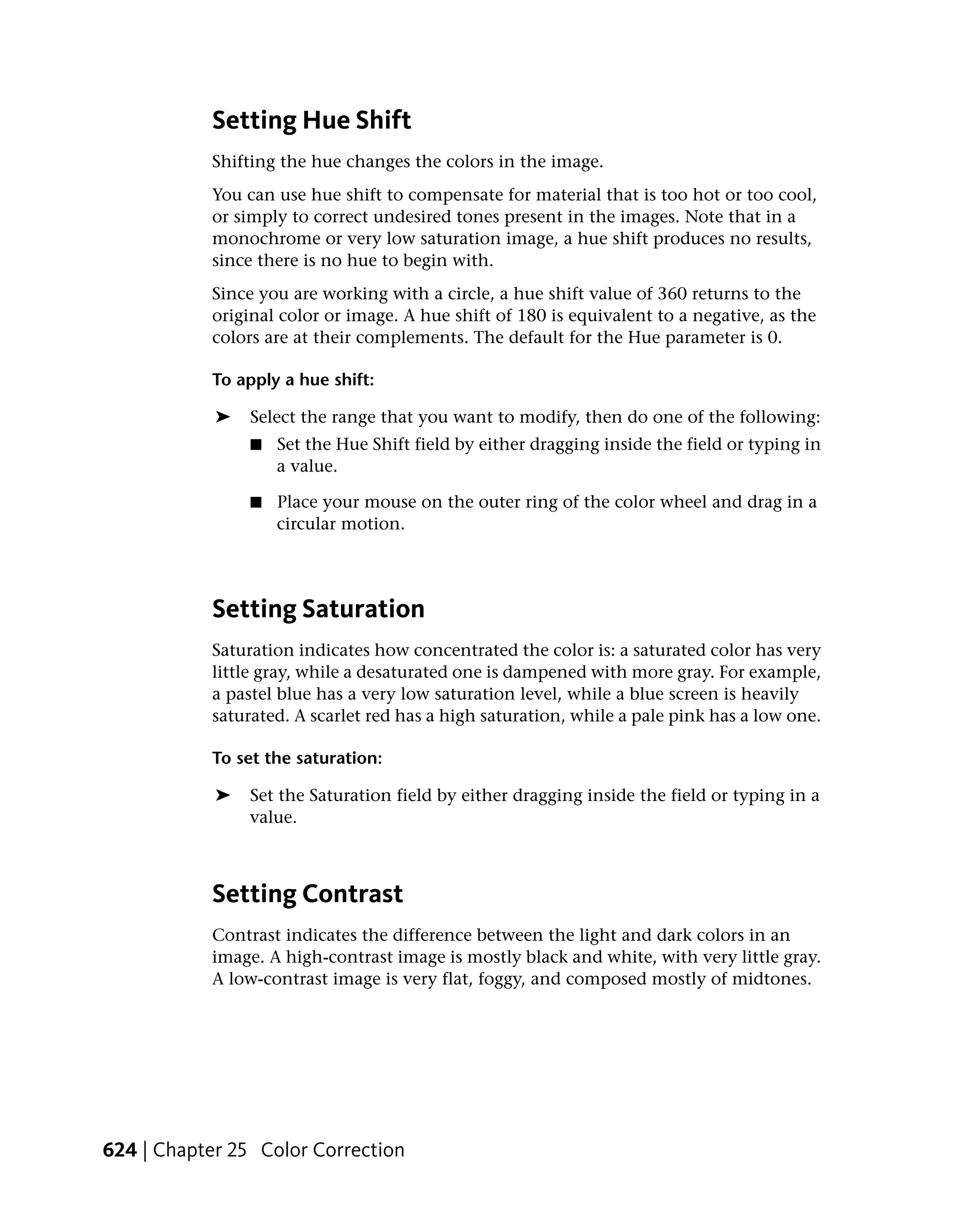Setting Hue Shift
           Shifting the hue changes the colors in the image.
           You can use hue shift to compensate for material that is too hot or too cool,
           or simply to correct undesired tones present in the images. Note that in a
           monochrome or very low saturation image, a hue shift produces no results,
           since there is no hue to begin with.
           Since you are working with a circle, a hue shift value of 360 returns to the
           original color or image. A hue shift of 180 is equivalent to a negative, as the
           colors are at their complements. The default for the Hue parameter is 0.

           To apply a hue shift:

            ➤   Select the range that you want to modify, then do one of the following:
                ■   Set the Hue Shift field by either dragging inside the field or typing in
                    a value.

                ■   Place your mouse on the outer ring of the color wheel and drag in a
                    circular motion.




           Setting Saturation
           Saturation indicates how concentrated the color is: a saturated color has very
           little gray, while a desaturated one is dampened with more gray. For example,
           a pastel blue has a very low saturation level, while a blue screen is heavily
           saturated. A scarlet red has a high saturation, while a pale pink has a low one.

           To set the saturation:

            ➤   Set the Saturation field by either dragging inside the field or typing in a
                value.



           Setting Contrast
           Contrast indicates the difference between the light and dark colors in an
           image. A high-contrast image is mostly black and white, with very little gray.
           A low-contrast image is very flat, foggy, and composed mostly of midtones.




624 | Chapter 25 Color Correction
 