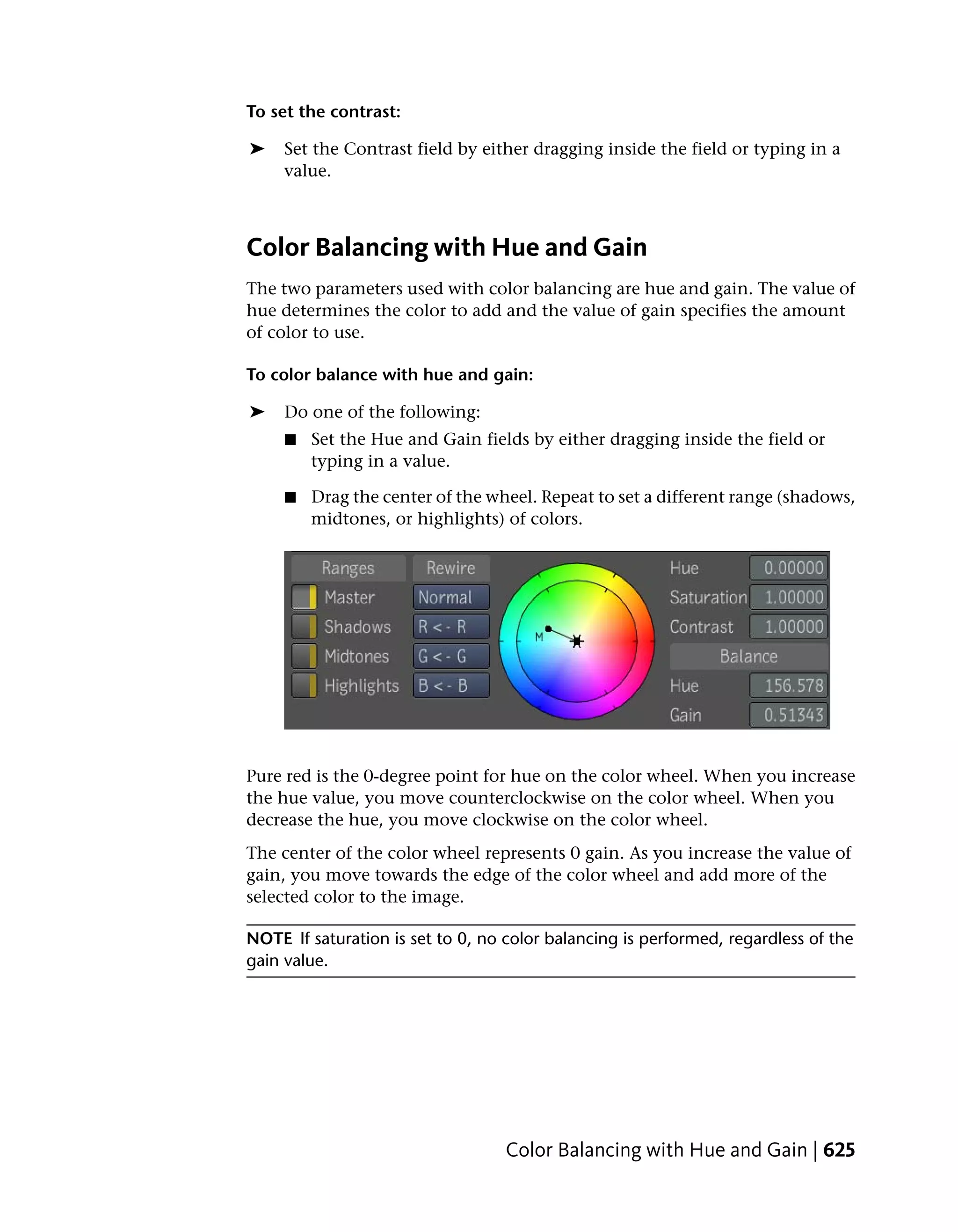 To set the contrast:

➤    Set the Contrast field by either dragging inside the field or typing in a
     value.



Color Balancing with Hue and Gain
The two parameters used with color balancing are hue and gain. The value of
hue determines the color to add and the value of gain specifies the amount
of color to use.

To color balance with hue and gain:

➤    Do one of the following:
     ■   Set the Hue and Gain fields by either dragging inside the field or
         typing in a value.

     ■   Drag the center of the wheel. Repeat to set a different range (shadows,
         midtones, or highlights) of colors.




Pure red is the 0-degree point for hue on the color wheel. When you increase
the hue value, you move counterclockwise on the color wheel. When you
decrease the hue, you move clockwise on the color wheel.
The center of the color wheel represents 0 gain. As you increase the value of
gain, you move towards the edge of the color wheel and add more of the
selected color to the image.

NOTE If saturation is set to 0, no color balancing is performed, regardless of the
gain value.




                                   Color Balancing with Hue and Gain | 625
 