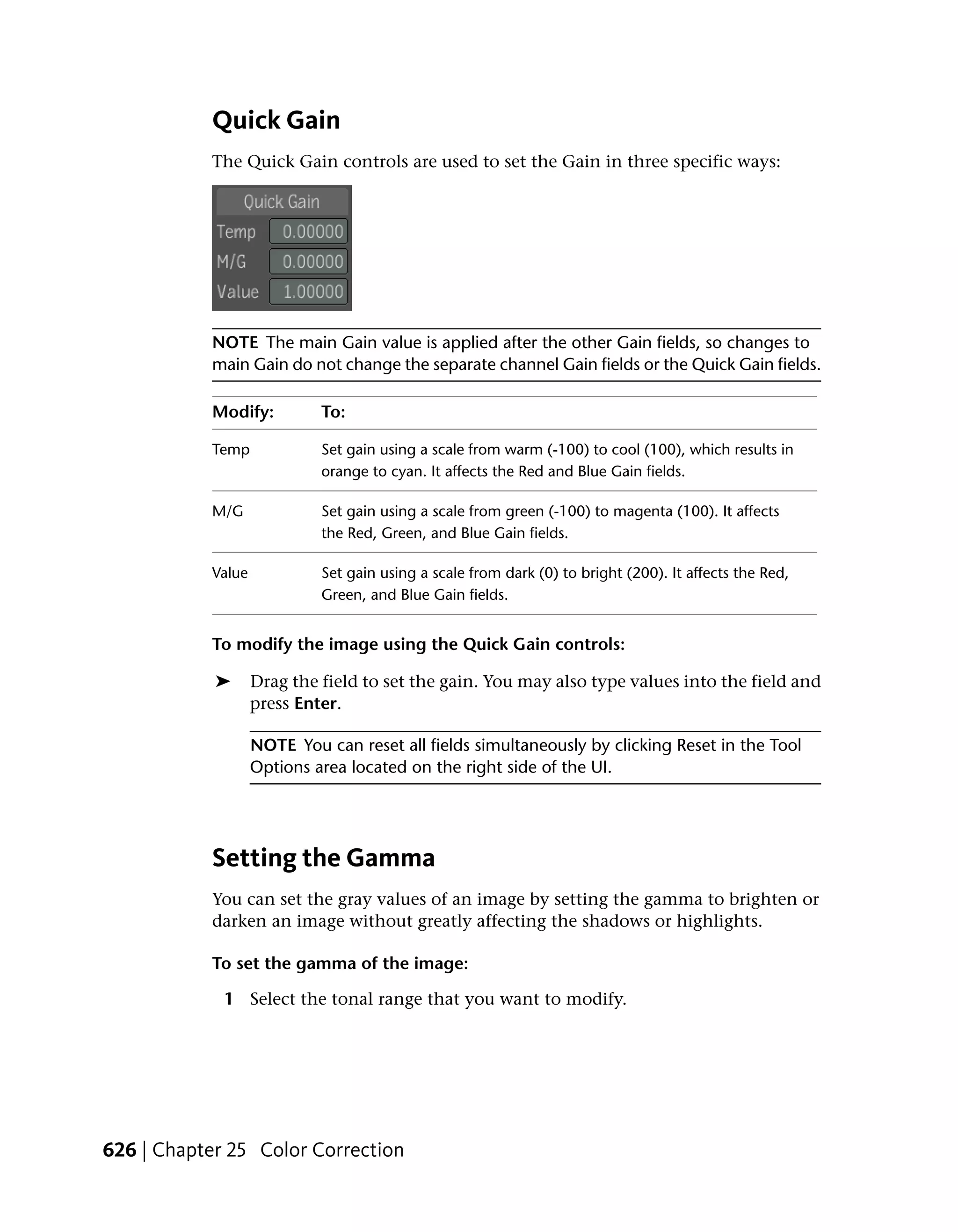 Quick Gain
           The Quick Gain controls are used to set the Gain in three specific ways:




           NOTE The main Gain value is applied after the other Gain fields, so changes to
           main Gain do not change the separate channel Gain fields or the Quick Gain fields.

           Modify:          To:

           Temp             Set gain using a scale from warm (-100) to cool (100), which results in
                            orange to cyan. It affects the Red and Blue Gain fields.

           M/G              Set gain using a scale from green (-100) to magenta (100). It affects
                            the Red, Green, and Blue Gain fields.

           Value            Set gain using a scale from dark (0) to bright (200). It affects the Red,
                            Green, and Blue Gain fields.


           To modify the image using the Quick Gain controls:

            ➤      Drag the field to set the gain. You may also type values into the field and
                   press Enter.

                   NOTE You can reset all fields simultaneously by clicking Reset in the Tool
                   Options area located on the right side of the UI.




           Setting the Gamma
           You can set the gray values of an image by setting the gamma to brighten or
           darken an image without greatly affecting the shadows or highlights.

           To set the gamma of the image:

             1 Select the tonal range that you want to modify.




626 | Chapter 25 Color Correction
 