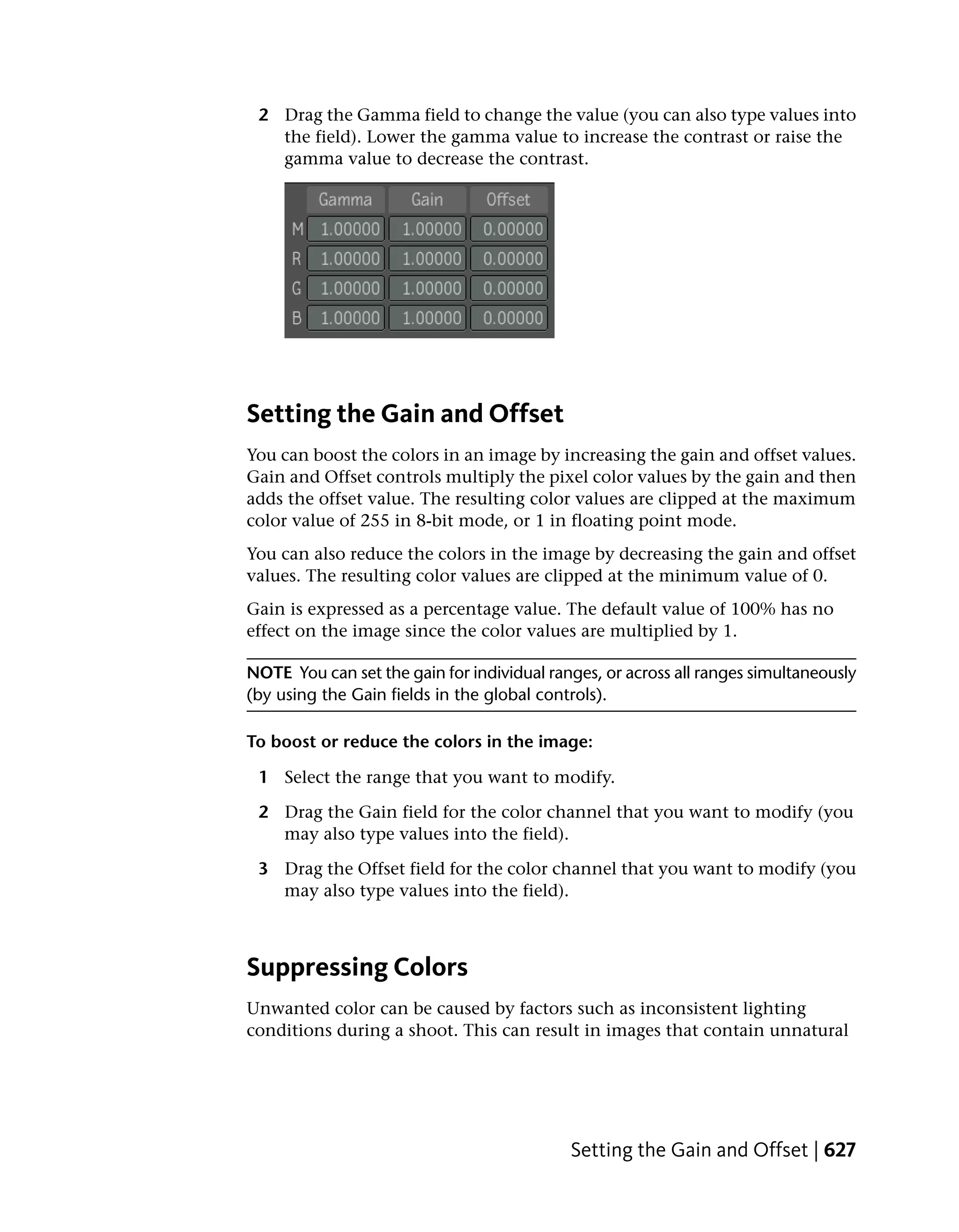 2 Drag the Gamma field to change the value (you can also type values into
   the field). Lower the gamma value to increase the contrast or raise the
   gamma value to decrease the contrast.




Setting the Gain and Offset
You can boost the colors in an image by increasing the gain and offset values.
Gain and Offset controls multiply the pixel color values by the gain and then
adds the offset value. The resulting color values are clipped at the maximum
color value of 255 in 8-bit mode, or 1 in floating point mode.
You can also reduce the colors in the image by decreasing the gain and offset
values. The resulting color values are clipped at the minimum value of 0.
Gain is expressed as a percentage value. The default value of 100% has no
effect on the image since the color values are multiplied by 1.

NOTE You can set the gain for individual ranges, or across all ranges simultaneously
(by using the Gain fields in the global controls).

To boost or reduce the colors in the image:

 1 Select the range that you want to modify.

 2 Drag the Gain field for the color channel that you want to modify (you
   may also type values into the field).

 3 Drag the Offset field for the color channel that you want to modify (you
   may also type values into the field).



Suppressing Colors
Unwanted color can be caused by factors such as inconsistent lighting
conditions during a shoot. This can result in images that contain unnatural




                                            Setting the Gain and Offset | 627
 