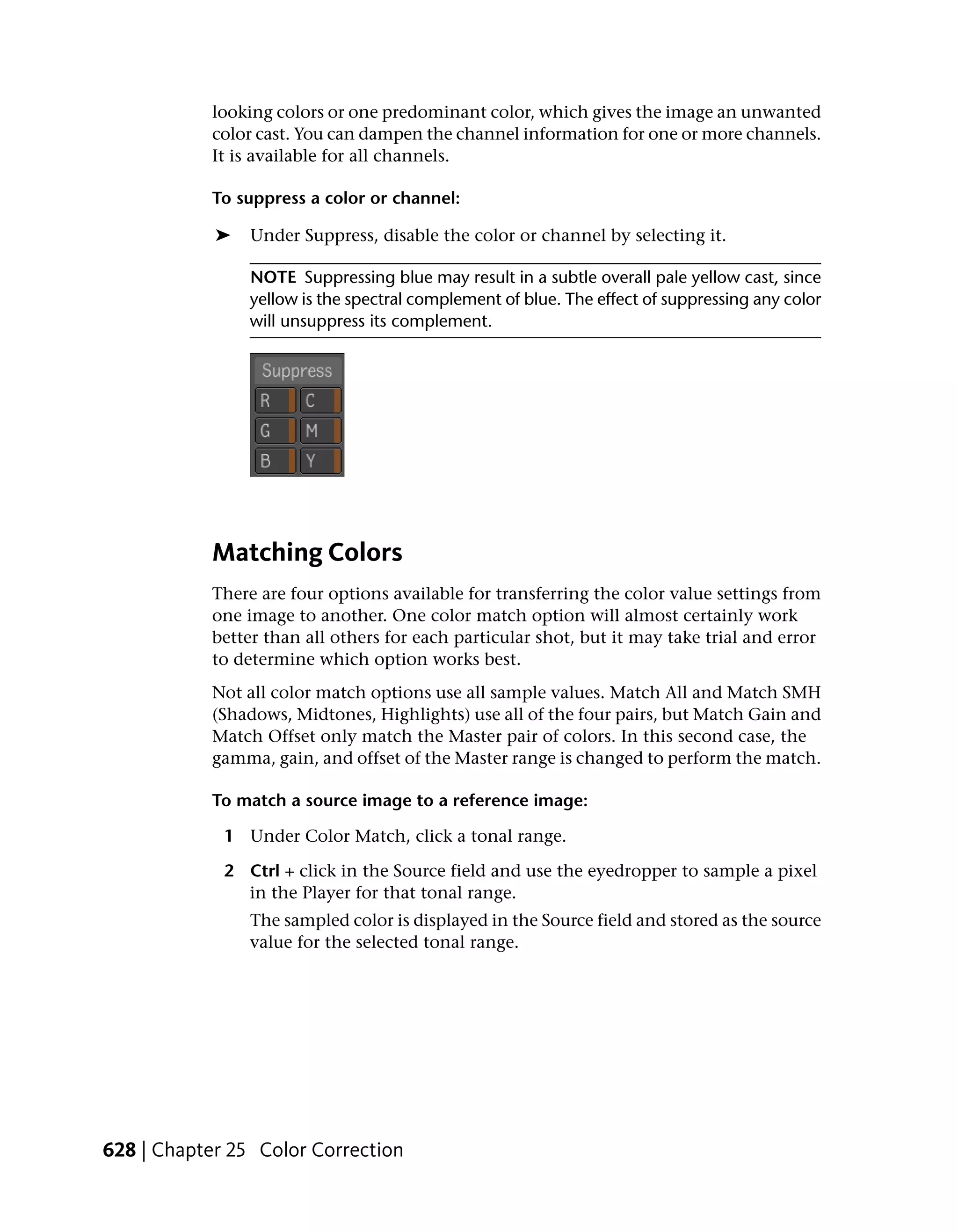 looking colors or one predominant color, which gives the image an unwanted
           color cast. You can dampen the channel information for one or more channels.
           It is available for all channels.

           To suppress a color or channel:

            ➤   Under Suppress, disable the color or channel by selecting it.

                NOTE Suppressing blue may result in a subtle overall pale yellow cast, since
                yellow is the spectral complement of blue. The effect of suppressing any color
                will unsuppress its complement.




           Matching Colors
           There are four options available for transferring the color value settings from
           one image to another. One color match option will almost certainly work
           better than all others for each particular shot, but it may take trial and error
           to determine which option works best.
           Not all color match options use all sample values. Match All and Match SMH
           (Shadows, Midtones, Highlights) use all of the four pairs, but Match Gain and
           Match Offset only match the Master pair of colors. In this second case, the
           gamma, gain, and offset of the Master range is changed to perform the match.

           To match a source image to a reference image:

             1 Under Color Match, click a tonal range.

             2 Ctrl + click in the Source field and use the eyedropper to sample a pixel
               in the Player for that tonal range.
                The sampled color is displayed in the Source field and stored as the source
                value for the selected tonal range.




628 | Chapter 25 Color Correction
 