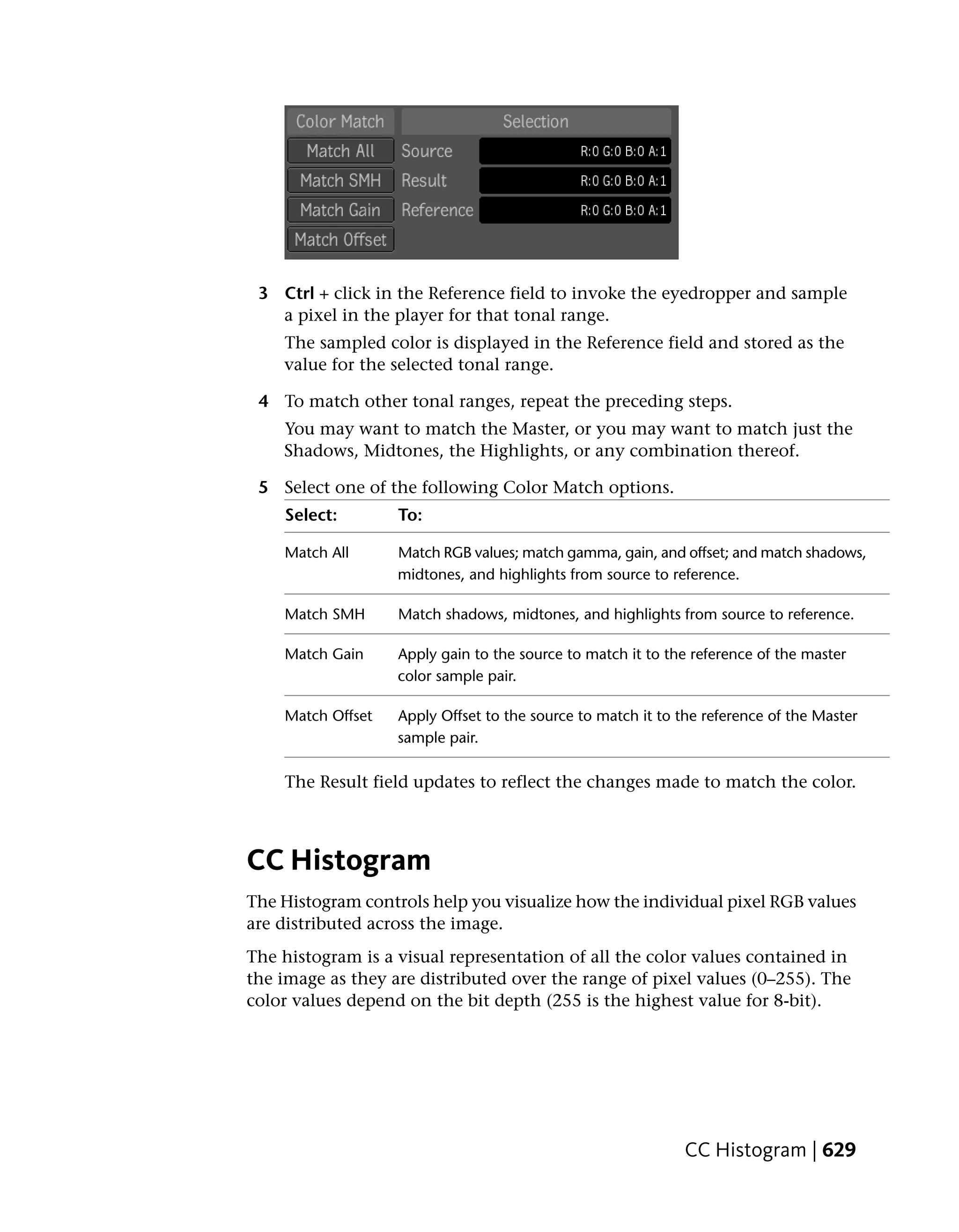 3 Ctrl + click in the Reference field to invoke the eyedropper and sample
   a pixel in the player for that tonal range.
    The sampled color is displayed in the Reference field and stored as the
    value for the selected tonal range.

 4 To match other tonal ranges, repeat the preceding steps.
    You may want to match the Master, or you may want to match just the
    Shadows, Midtones, the Highlights, or any combination thereof.

 5 Select one of the following Color Match options.
    Select:        To:

    Match All      Match RGB values; match gamma, gain, and offset; and match shadows,
                   midtones, and highlights from source to reference.

    Match SMH      Match shadows, midtones, and highlights from source to reference.

    Match Gain     Apply gain to the source to match it to the reference of the master
                   color sample pair.

    Match Offset   Apply Offset to the source to match it to the reference of the Master
                   sample pair.

    The Result field updates to reflect the changes made to match the color.



CC Histogram
The Histogram controls help you visualize how the individual pixel RGB values
are distributed across the image.
The histogram is a visual representation of all the color values contained in
the image as they are distributed over the range of pixel values (0–255). The
color values depend on the bit depth (255 is the highest value for 8-bit).




                                                              CC Histogram | 629
 