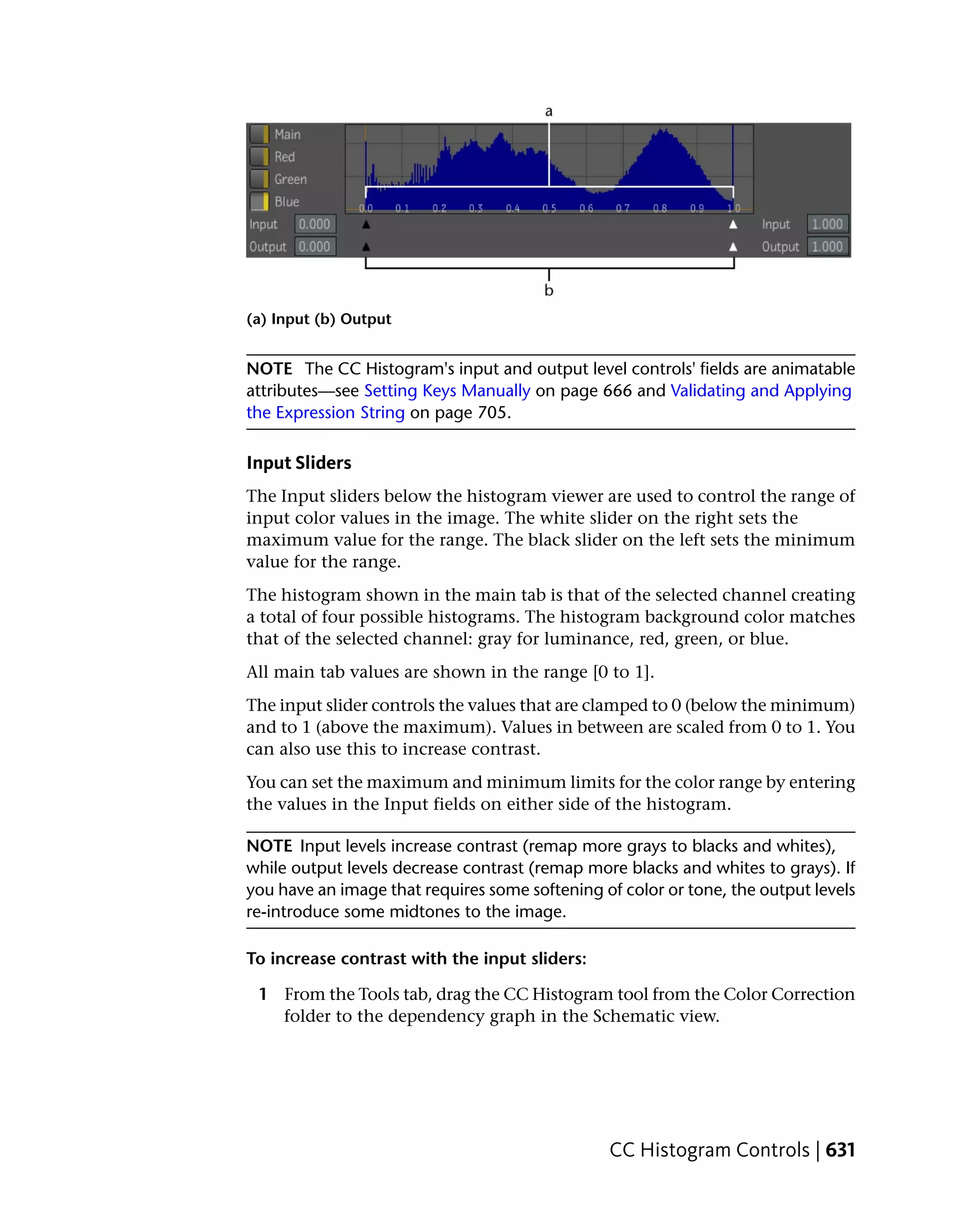 (a) Input (b) Output


NOTE The CC Histogram's input and output level controls' fields are animatable
attributes—see Setting Keys Manually on page 666 and Validating and Applying
the Expression String on page 705.

Input Sliders
The Input sliders below the histogram viewer are used to control the range of
input color values in the image. The white slider on the right sets the
maximum value for the range. The black slider on the left sets the minimum
value for the range.
The histogram shown in the main tab is that of the selected channel creating
a total of four possible histograms. The histogram background color matches
that of the selected channel: gray for luminance, red, green, or blue.
All main tab values are shown in the range [0 to 1].
The input slider controls the values that are clamped to 0 (below the minimum)
and to 1 (above the maximum). Values in between are scaled from 0 to 1. You
can also use this to increase contrast.
You can set the maximum and minimum limits for the color range by entering
the values in the Input fields on either side of the histogram.

NOTE Input levels increase contrast (remap more grays to blacks and whites),
while output levels decrease contrast (remap more blacks and whites to grays). If
you have an image that requires some softening of color or tone, the output levels
re-introduce some midtones to the image.

To increase contrast with the input sliders:

 1 From the Tools tab, drag the CC Histogram tool from the Color Correction
   folder to the dependency graph in the Schematic view.




                                                CC Histogram Controls | 631
 