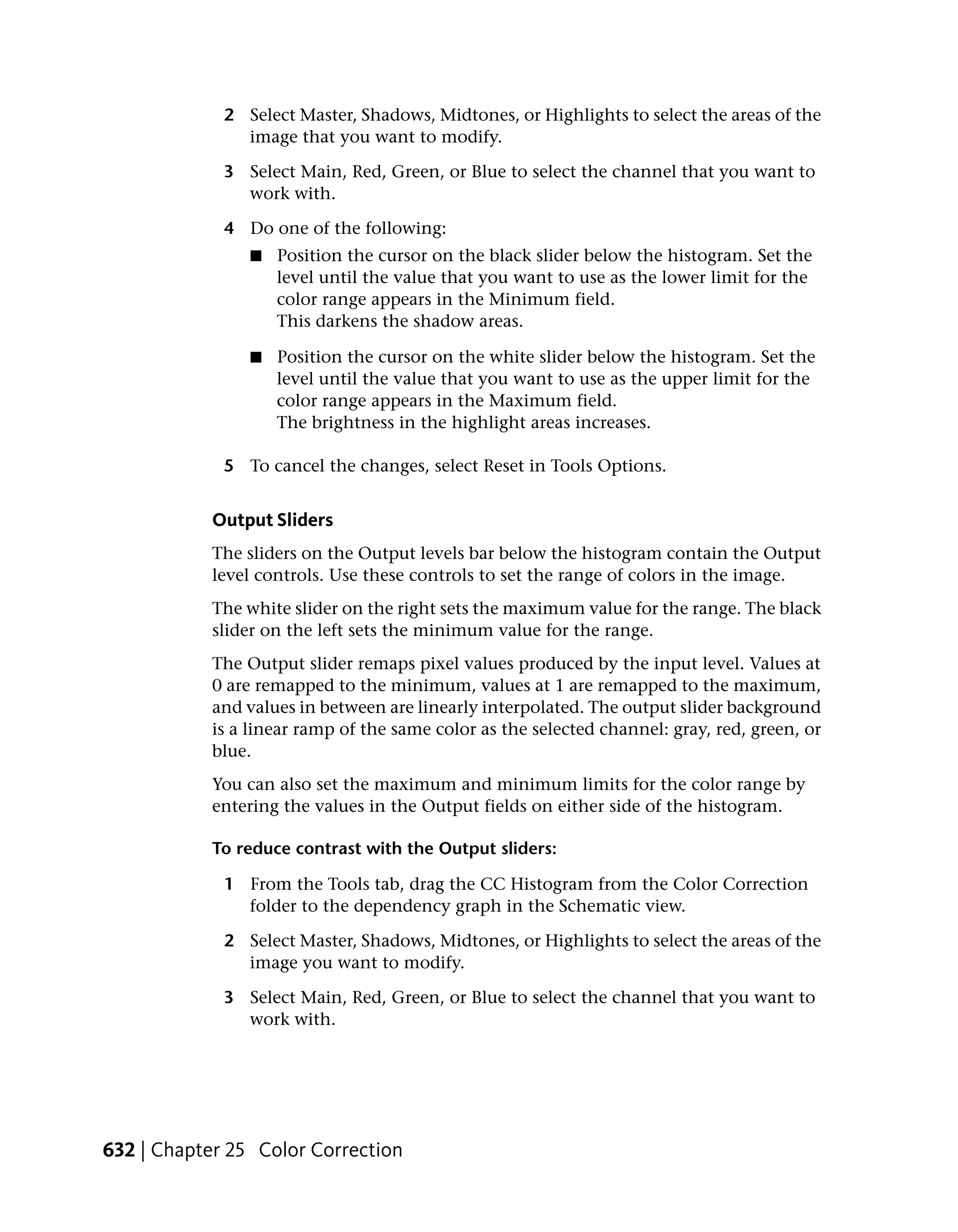 2 Select Master, Shadows, Midtones, or Highlights to select the areas of the
               image that you want to modify.

             3 Select Main, Red, Green, or Blue to select the channel that you want to
               work with.

             4 Do one of the following:
                 ■   Position the cursor on the black slider below the histogram. Set the
                     level until the value that you want to use as the lower limit for the
                     color range appears in the Minimum field.
                     This darkens the shadow areas.

                 ■   Position the cursor on the white slider below the histogram. Set the
                     level until the value that you want to use as the upper limit for the
                     color range appears in the Maximum field.
                     The brightness in the highlight areas increases.

             5 To cancel the changes, select Reset in Tools Options.


            Output Sliders
            The sliders on the Output levels bar below the histogram contain the Output
            level controls. Use these controls to set the range of colors in the image.
            The white slider on the right sets the maximum value for the range. The black
            slider on the left sets the minimum value for the range.
            The Output slider remaps pixel values produced by the input level. Values at
            0 are remapped to the minimum, values at 1 are remapped to the maximum,
            and values in between are linearly interpolated. The output slider background
            is a linear ramp of the same color as the selected channel: gray, red, green, or
            blue.
            You can also set the maximum and minimum limits for the color range by
            entering the values in the Output fields on either side of the histogram.

            To reduce contrast with the Output sliders:

             1 From the Tools tab, drag the CC Histogram from the Color Correction
               folder to the dependency graph in the Schematic view.

             2 Select Master, Shadows, Midtones, or Highlights to select the areas of the
               image you want to modify.

             3 Select Main, Red, Green, or Blue to select the channel that you want to
               work with.




632 | Chapter 25 Color Correction
 