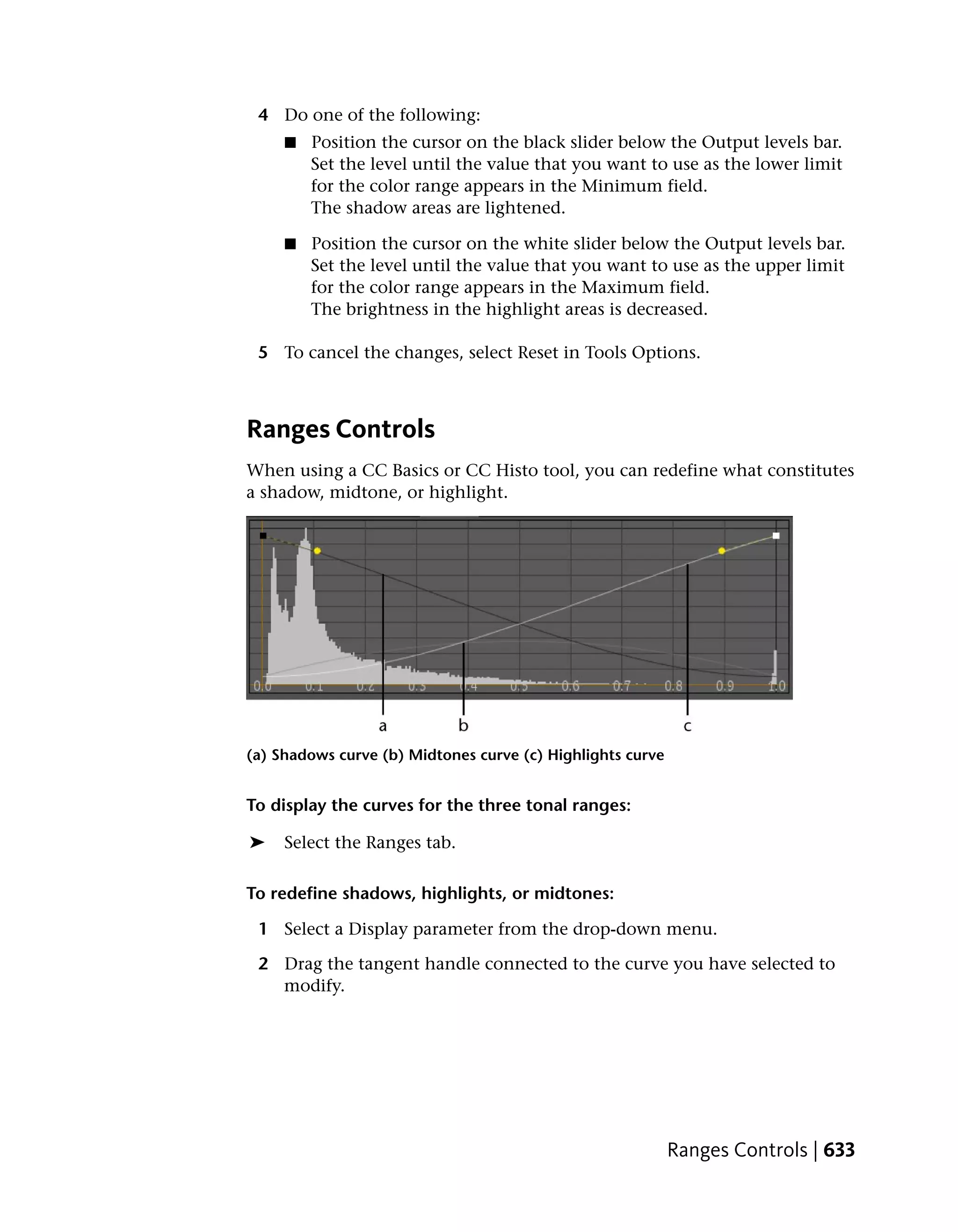 4 Do one of the following:
     ■   Position the cursor on the black slider below the Output levels bar.
         Set the level until the value that you want to use as the lower limit
         for the color range appears in the Minimum field.
         The shadow areas are lightened.

     ■   Position the cursor on the white slider below the Output levels bar.
         Set the level until the value that you want to use as the upper limit
         for the color range appears in the Maximum field.
         The brightness in the highlight areas is decreased.

 5 To cancel the changes, select Reset in Tools Options.



Ranges Controls
When using a CC Basics or CC Histo tool, you can redefine what constitutes
a shadow, midtone, or highlight.




(a) Shadows curve (b) Midtones curve (c) Highlights curve


To display the curves for the three tonal ranges:

➤    Select the Ranges tab.

To redefine shadows, highlights, or midtones:

 1 Select a Display parameter from the drop-down menu.

 2 Drag the tangent handle connected to the curve you have selected to
   modify.




                                                            Ranges Controls | 633
 