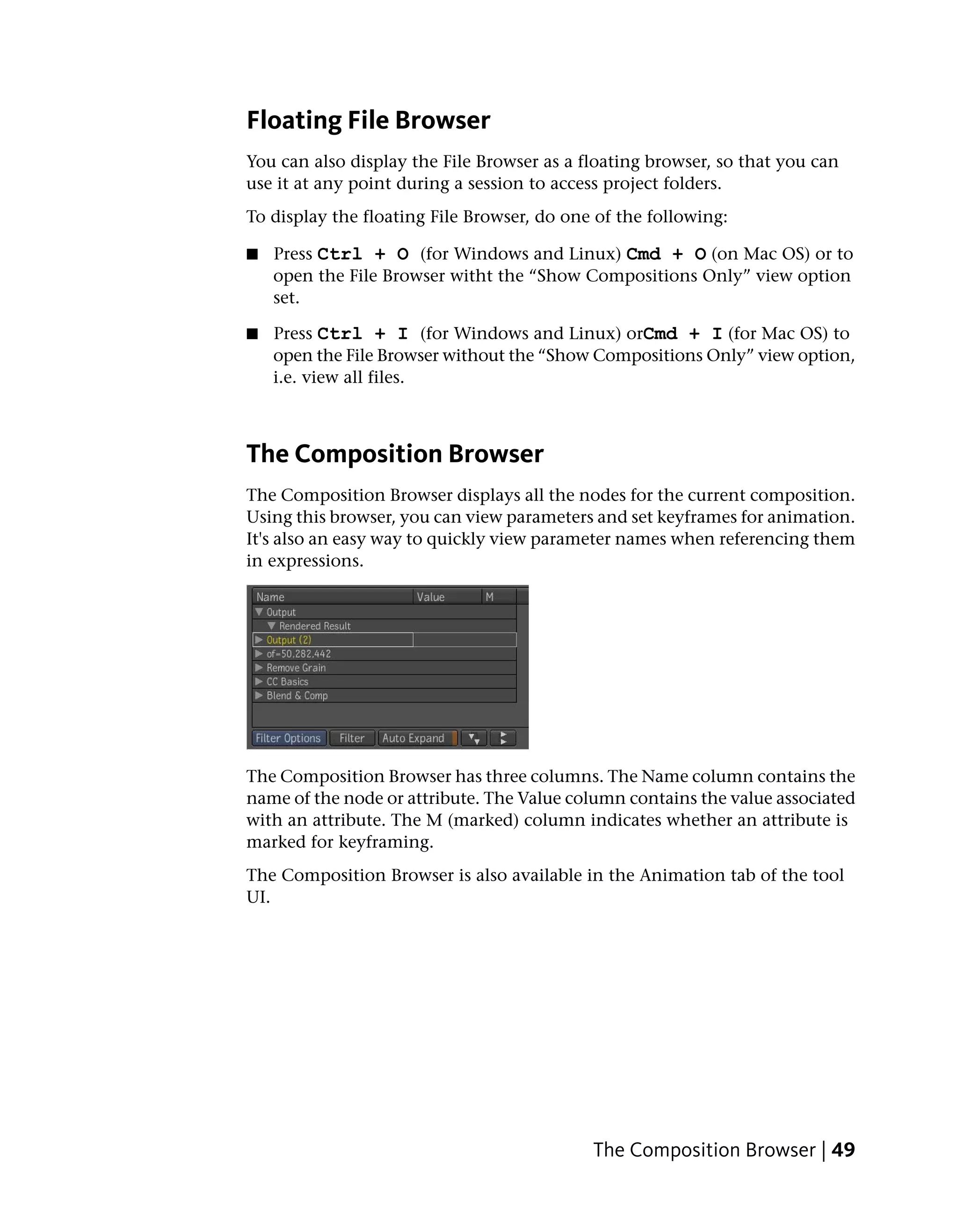 Floating File Browser
You can also display the File Browser as a floating browser, so that you can
use it at any point during a session to access project folders.
To display the floating File Browser, do one of the following:

■   Press Ctrl + O (for Windows and Linux) Cmd + O (on Mac OS) or to
    open the File Browser witht the “Show Compositions Only” view option
    set.

■   Press Ctrl + I (for Windows and Linux) orCmd + I (for Mac OS) to
    open the File Browser without the “Show Compositions Only” view option,
    i.e. view all files.



The Composition Browser
The Composition Browser displays all the nodes for the current composition.
Using this browser, you can view parameters and set keyframes for animation.
It's also an easy way to quickly view parameter names when referencing them
in expressions.




The Composition Browser has three columns. The Name column contains the
name of the node or attribute. The Value column contains the value associated
with an attribute. The M (marked) column indicates whether an attribute is
marked for keyframing.
The Composition Browser is also available in the Animation tab of the tool
UI.




                                            The Composition Browser | 49
 