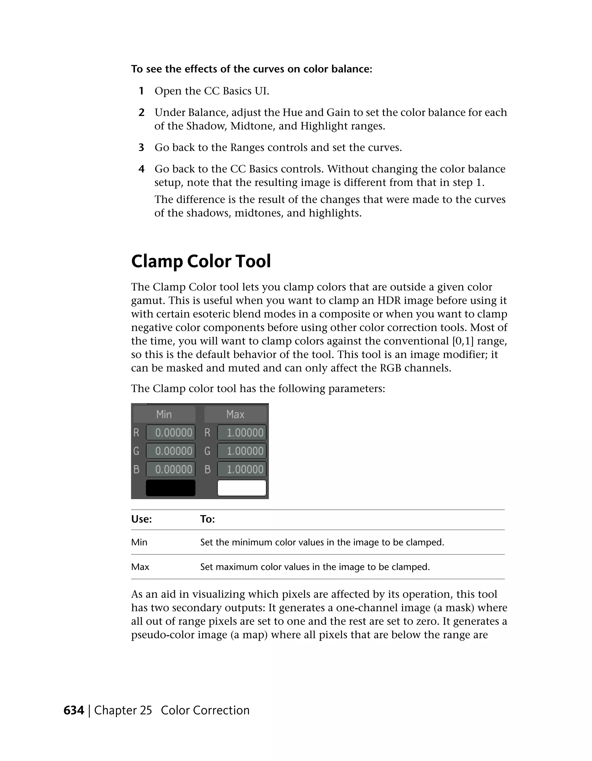 To see the effects of the curves on color balance:

             1 Open the CC Basics UI.

             2 Under Balance, adjust the Hue and Gain to set the color balance for each
               of the Shadow, Midtone, and Highlight ranges.

             3 Go back to the Ranges controls and set the curves.

             4 Go back to the CC Basics controls. Without changing the color balance
               setup, note that the resulting image is different from that in step 1.
                  The difference is the result of the changes that were made to the curves
                  of the shadows, midtones, and highlights.



           Clamp Color Tool
           The Clamp Color tool lets you clamp colors that are outside a given color
           gamut. This is useful when you want to clamp an HDR image before using it
           with certain esoteric blend modes in a composite or when you want to clamp
           negative color components before using other color correction tools. Most of
           the time, you will want to clamp colors against the conventional [0,1] range,
           so this is the default behavior of the tool. This tool is an image modifier; it
           can be masked and muted and can only affect the RGB channels.
           The Clamp color tool has the following parameters:




           Use:            To:

           Min             Set the minimum color values in the image to be clamped.

           Max             Set maximum color values in the image to be clamped.

           As an aid in visualizing which pixels are affected by its operation, this tool
           has two secondary outputs: It generates a one-channel image (a mask) where
           all out of range pixels are set to one and the rest are set to zero. It generates a
           pseudo-color image (a map) where all pixels that are below the range are




634 | Chapter 25 Color Correction
 