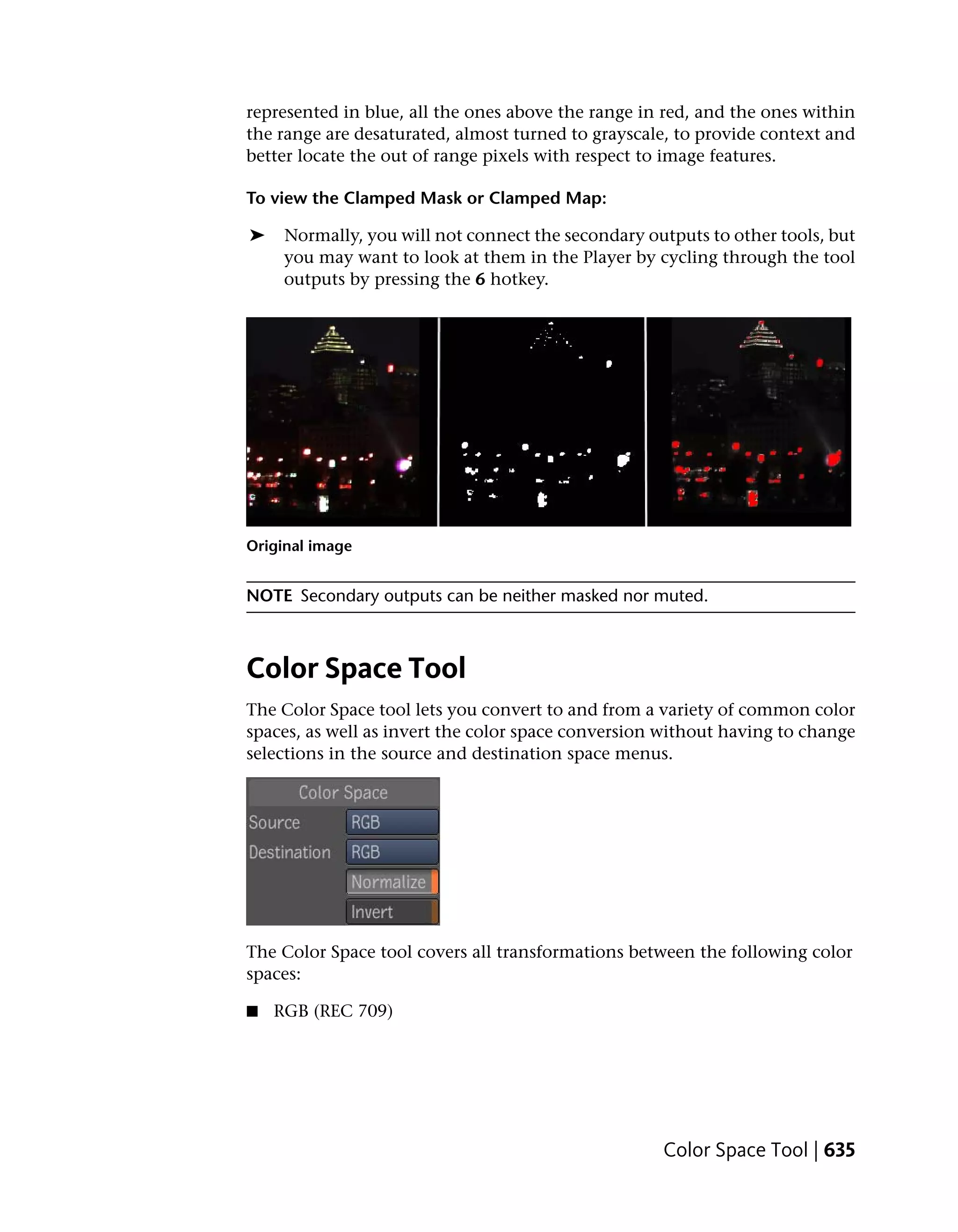 represented in blue, all the ones above the range in red, and the ones within
the range are desaturated, almost turned to grayscale, to provide context and
better locate the out of range pixels with respect to image features.

To view the Clamped Mask or Clamped Map:

➤    Normally, you will not connect the secondary outputs to other tools, but
     you may want to look at them in the Player by cycling through the tool
     outputs by pressing the 6 hotkey.




Original image


NOTE Secondary outputs can be neither masked nor muted.



Color Space Tool
The Color Space tool lets you convert to and from a variety of common color
spaces, as well as invert the color space conversion without having to change
selections in the source and destination space menus.




The Color Space tool covers all transformations between the following color
spaces:

■   RGB (REC 709)




                                                    Color Space Tool | 635
 
