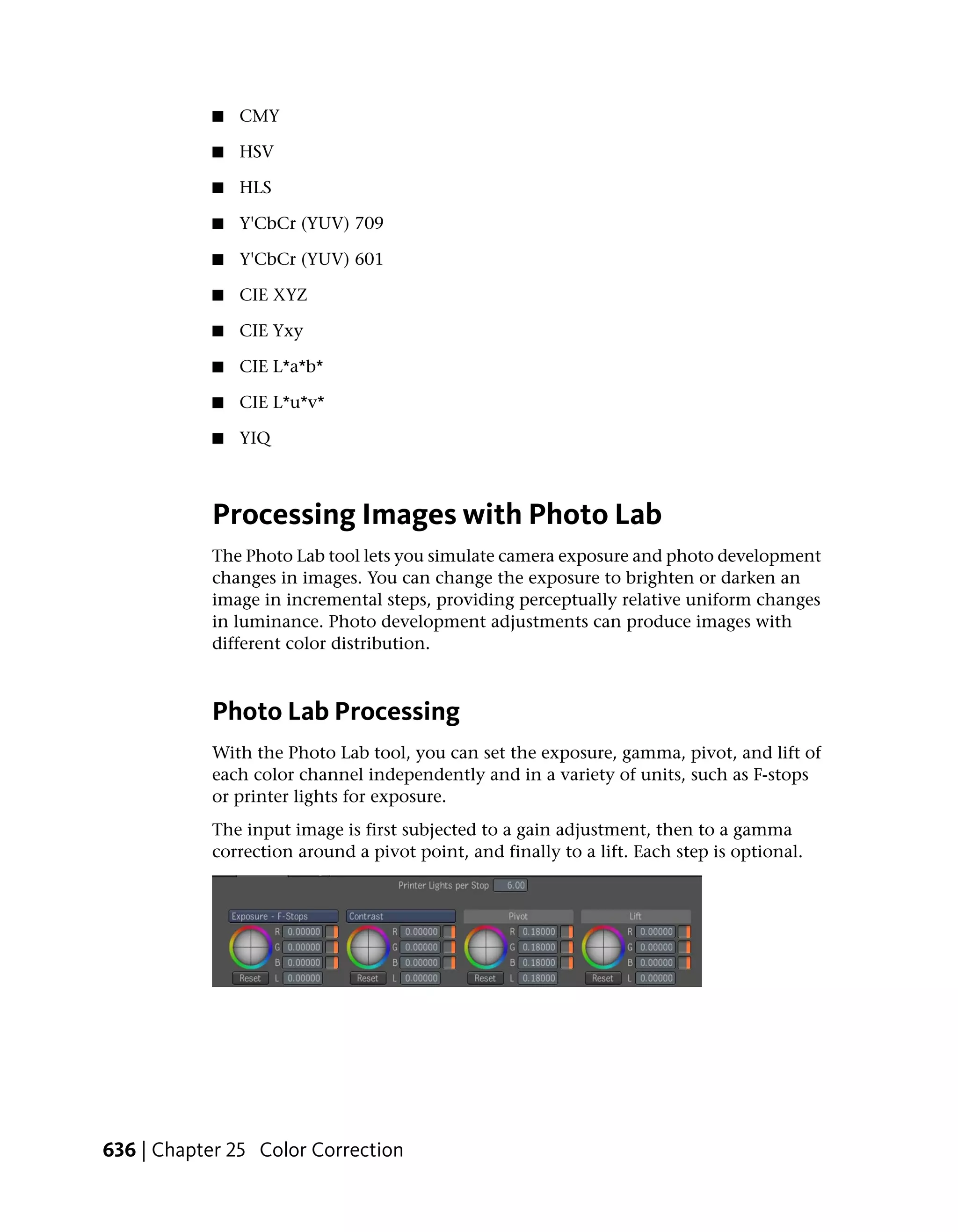 ■   CMY

           ■   HSV

           ■   HLS

           ■   Y'CbCr (YUV) 709

           ■   Y'CbCr (YUV) 601

           ■   CIE XYZ

           ■   CIE Yxy

           ■   CIE L*a*b*

           ■   CIE L*u*v*

           ■   YIQ



           Processing Images with Photo Lab
           The Photo Lab tool lets you simulate camera exposure and photo development
           changes in images. You can change the exposure to brighten or darken an
           image in incremental steps, providing perceptually relative uniform changes
           in luminance. Photo development adjustments can produce images with
           different color distribution.



           Photo Lab Processing
           With the Photo Lab tool, you can set the exposure, gamma, pivot, and lift of
           each color channel independently and in a variety of units, such as F-stops
           or printer lights for exposure.
           The input image is first subjected to a gain adjustment, then to a gamma
           correction around a pivot point, and finally to a lift. Each step is optional.




636 | Chapter 25 Color Correction
 