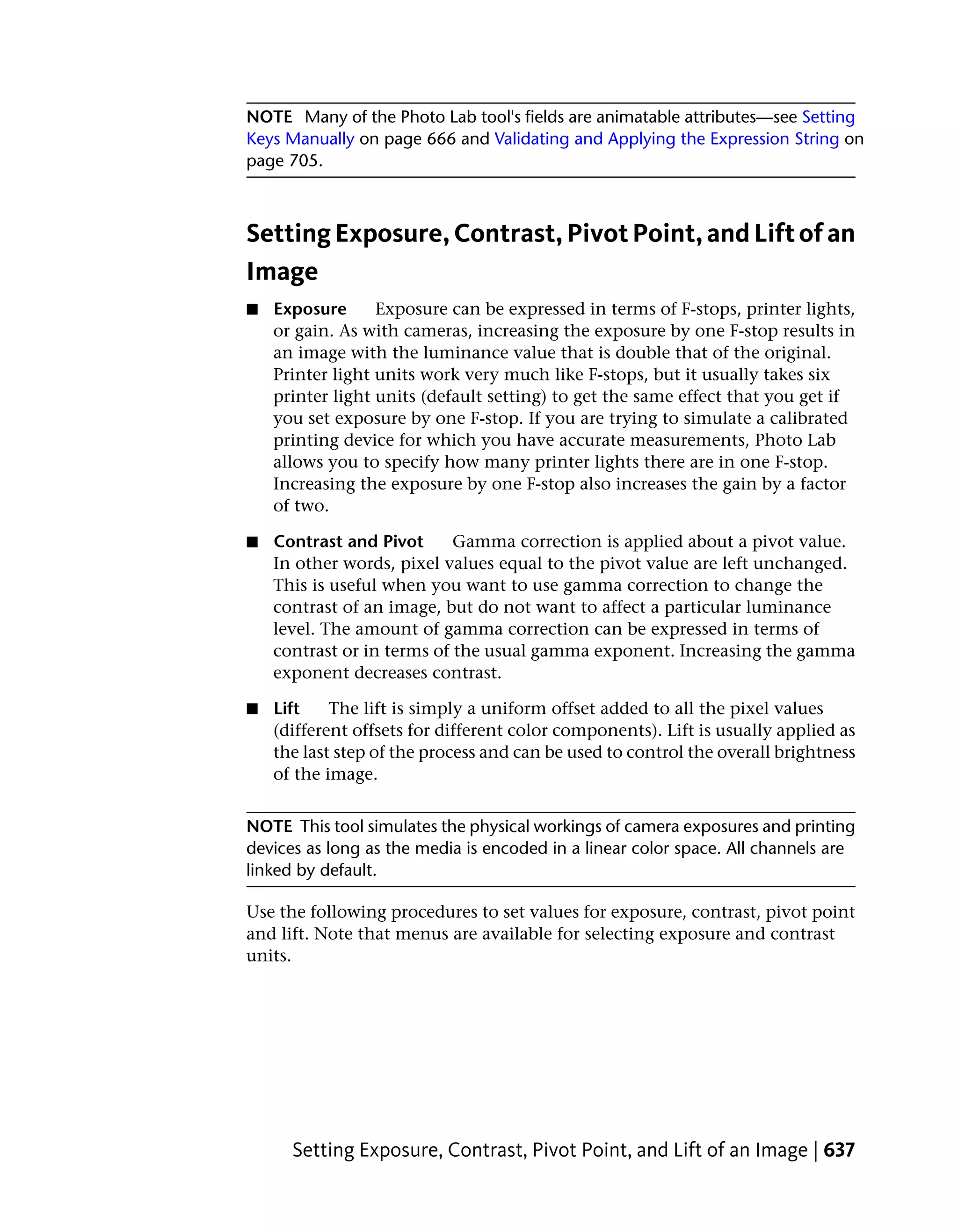NOTE Many of the Photo Lab tool's fields are animatable attributes—see Setting
Keys Manually on page 666 and Validating and Applying the Expression String on
page 705.



Setting Exposure, Contrast, Pivot Point, and Lift of an
Image
■   Exposure      Exposure can be expressed in terms of F-stops, printer lights,
    or gain. As with cameras, increasing the exposure by one F-stop results in
    an image with the luminance value that is double that of the original.
    Printer light units work very much like F-stops, but it usually takes six
    printer light units (default setting) to get the same effect that you get if
    you set exposure by one F-stop. If you are trying to simulate a calibrated
    printing device for which you have accurate measurements, Photo Lab
    allows you to specify how many printer lights there are in one F-stop.
    Increasing the exposure by one F-stop also increases the gain by a factor
    of two.

■   Contrast and Pivot      Gamma correction is applied about a pivot value.
    In other words, pixel values equal to the pivot value are left unchanged.
    This is useful when you want to use gamma correction to change the
    contrast of an image, but do not want to affect a particular luminance
    level. The amount of gamma correction can be expressed in terms of
    contrast or in terms of the usual gamma exponent. Increasing the gamma
    exponent decreases contrast.

■   Lift    The lift is simply a uniform offset added to all the pixel values
    (different offsets for different color components). Lift is usually applied as
    the last step of the process and can be used to control the overall brightness
    of the image.


NOTE This tool simulates the physical workings of camera exposures and printing
devices as long as the media is encoded in a linear color space. All channels are
linked by default.

Use the following procedures to set values for exposure, contrast, pivot point
and lift. Note that menus are available for selecting exposure and contrast
units.




      Setting Exposure, Contrast, Pivot Point, and Lift of an Image | 637
 
