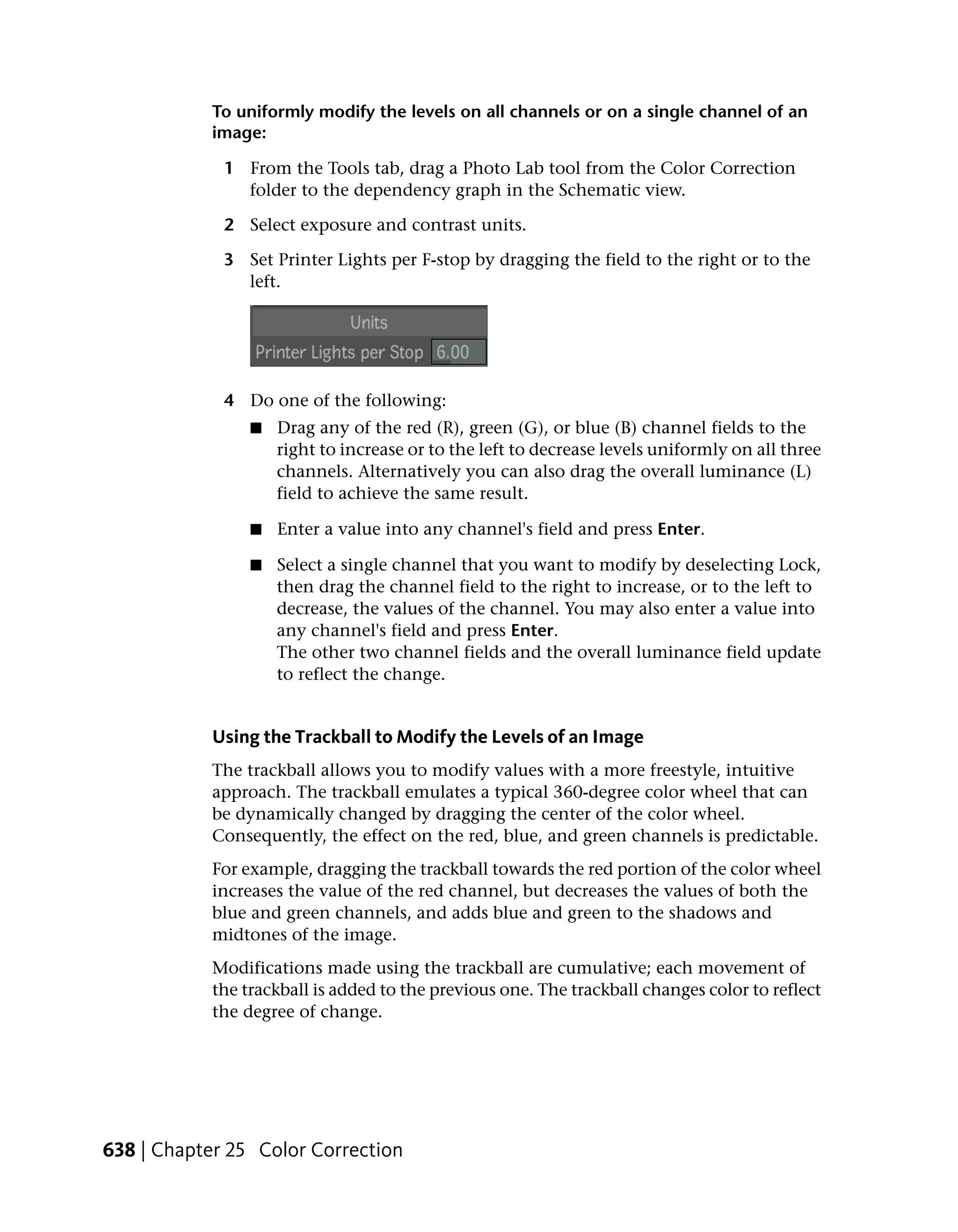To uniformly modify the levels on all channels or on a single channel of an
            image:

             1 From the Tools tab, drag a Photo Lab tool from the Color Correction
               folder to the dependency graph in the Schematic view.

             2 Select exposure and contrast units.

             3 Set Printer Lights per F-stop by dragging the field to the right or to the
               left.




             4 Do one of the following:
                 ■   Drag any of the red (R), green (G), or blue (B) channel fields to the
                     right to increase or to the left to decrease levels uniformly on all three
                     channels. Alternatively you can also drag the overall luminance (L)
                     field to achieve the same result.

                 ■   Enter a value into any channel's field and press Enter.

                 ■   Select a single channel that you want to modify by deselecting Lock,
                     then drag the channel field to the right to increase, or to the left to
                     decrease, the values of the channel. You may also enter a value into
                     any channel's field and press Enter.
                     The other two channel fields and the overall luminance field update
                     to reflect the change.


            Using the Trackball to Modify the Levels of an Image
            The trackball allows you to modify values with a more freestyle, intuitive
            approach. The trackball emulates a typical 360-degree color wheel that can
            be dynamically changed by dragging the center of the color wheel.
            Consequently, the effect on the red, blue, and green channels is predictable.
            For example, dragging the trackball towards the red portion of the color wheel
            increases the value of the red channel, but decreases the values of both the
            blue and green channels, and adds blue and green to the shadows and
            midtones of the image.
            Modifications made using the trackball are cumulative; each movement of
            the trackball is added to the previous one. The trackball changes color to reflect
            the degree of change.




638 | Chapter 25 Color Correction
 