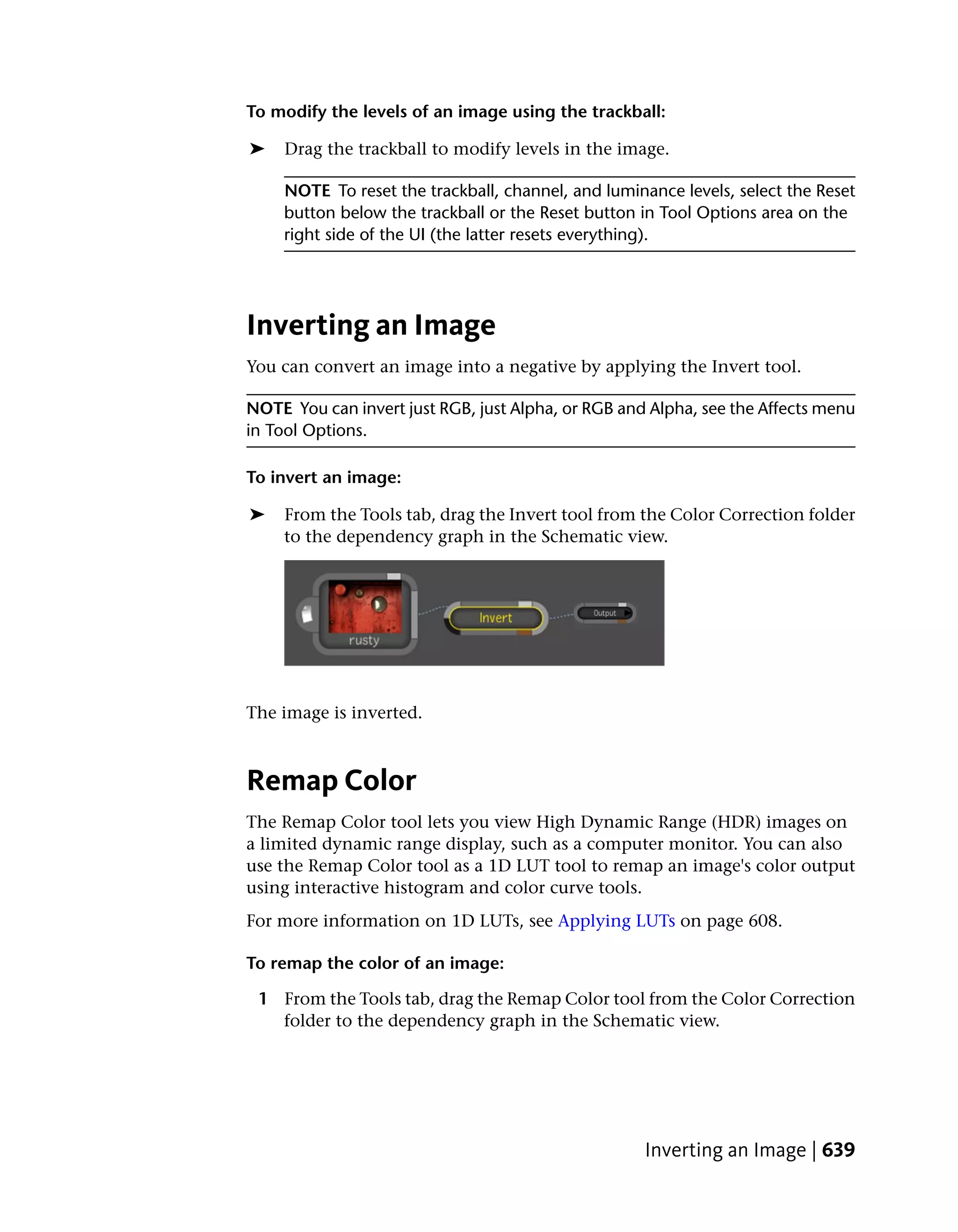To modify the levels of an image using the trackball:

➤    Drag the trackball to modify levels in the image.

    NOTE To reset the trackball, channel, and luminance levels, select the Reset
    button below the trackball or the Reset button in Tool Options area on the
    right side of the UI (the latter resets everything).




Inverting an Image
You can convert an image into a negative by applying the Invert tool.

NOTE You can invert just RGB, just Alpha, or RGB and Alpha, see the Affects menu
in Tool Options.

To invert an image:

➤   From the Tools tab, drag the Invert tool from the Color Correction folder
    to the dependency graph in the Schematic view.




The image is inverted.



Remap Color
The Remap Color tool lets you view High Dynamic Range (HDR) images on
a limited dynamic range display, such as a computer monitor. You can also
use the Remap Color tool as a 1D LUT tool to remap an image's color output
using interactive histogram and color curve tools.
For more information on 1D LUTs, see Applying LUTs on page 608.

To remap the color of an image:

 1 From the Tools tab, drag the Remap Color tool from the Color Correction
   folder to the dependency graph in the Schematic view.




                                                    Inverting an Image | 639
 