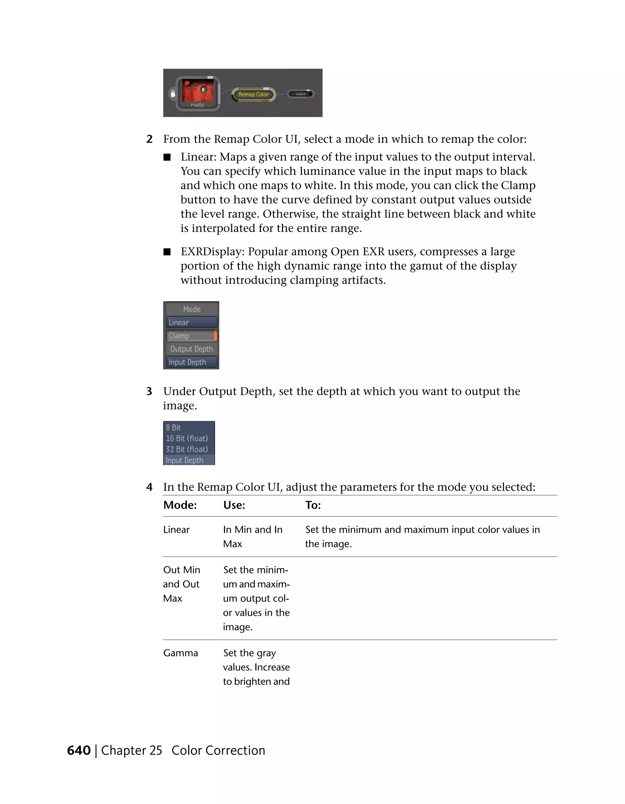 2 From the Remap Color UI, select a mode in which to remap the color:
                ■   Linear: Maps a given range of the input values to the output interval.
                    You can specify which luminance value in the input maps to black
                    and which one maps to white. In this mode, you can click the Clamp
                    button to have the curve defined by constant output values outside
                    the level range. Otherwise, the straight line between black and white
                    is interpolated for the entire range.

                ■   EXRDisplay: Popular among Open EXR users, compresses a large
                    portion of the high dynamic range into the gamut of the display
                    without introducing clamping artifacts.




             3 Under Output Depth, set the depth at which you want to output the
               image.




             4 In the Remap Color UI, adjust the parameters for the mode you selected:
                Mode:       Use:               To:

                Linear      In Min and In      Set the minimum and maximum input color values in
                            Max                the image.

                Out Min     Set the minim-
                and Out     um and maxim-
                Max         um output col-
                            or values in the
                            image.

                Gamma       Set the gray
                            values. Increase
                            to brighten and




640 | Chapter 25 Color Correction
 