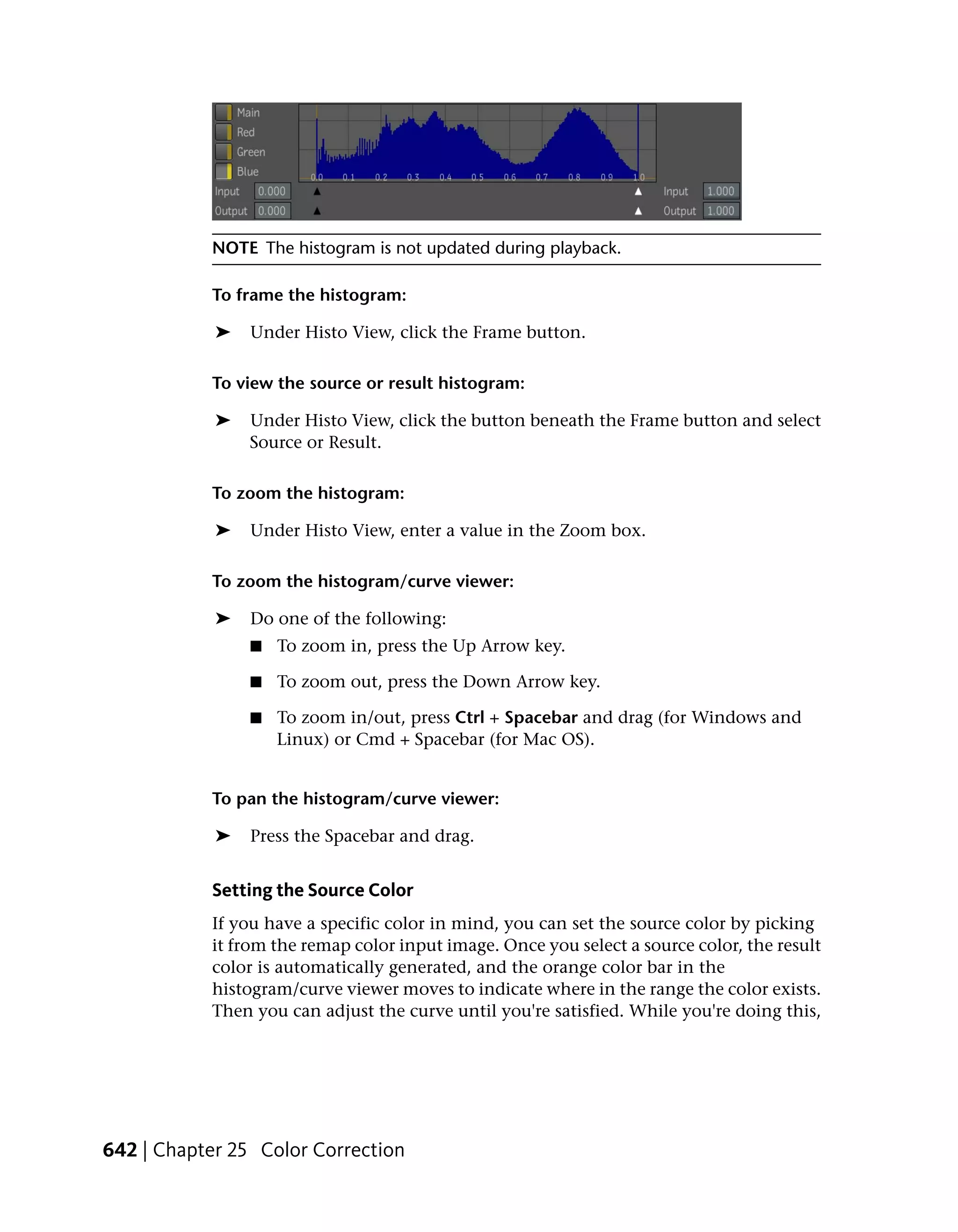 NOTE The histogram is not updated during playback.

           To frame the histogram:

            ➤   Under Histo View, click the Frame button.

           To view the source or result histogram:

            ➤   Under Histo View, click the button beneath the Frame button and select
                Source or Result.

           To zoom the histogram:

            ➤   Under Histo View, enter a value in the Zoom box.

           To zoom the histogram/curve viewer:

            ➤   Do one of the following:
                ■   To zoom in, press the Up Arrow key.

                ■   To zoom out, press the Down Arrow key.

                ■   To zoom in/out, press Ctrl + Spacebar and drag (for Windows and
                    Linux) or Cmd + Spacebar (for Mac OS).


           To pan the histogram/curve viewer:

            ➤   Press the Spacebar and drag.


           Setting the Source Color
           If you have a specific color in mind, you can set the source color by picking
           it from the remap color input image. Once you select a source color, the result
           color is automatically generated, and the orange color bar in the
           histogram/curve viewer moves to indicate where in the range the color exists.
           Then you can adjust the curve until you're satisfied. While you're doing this,




642 | Chapter 25 Color Correction
 