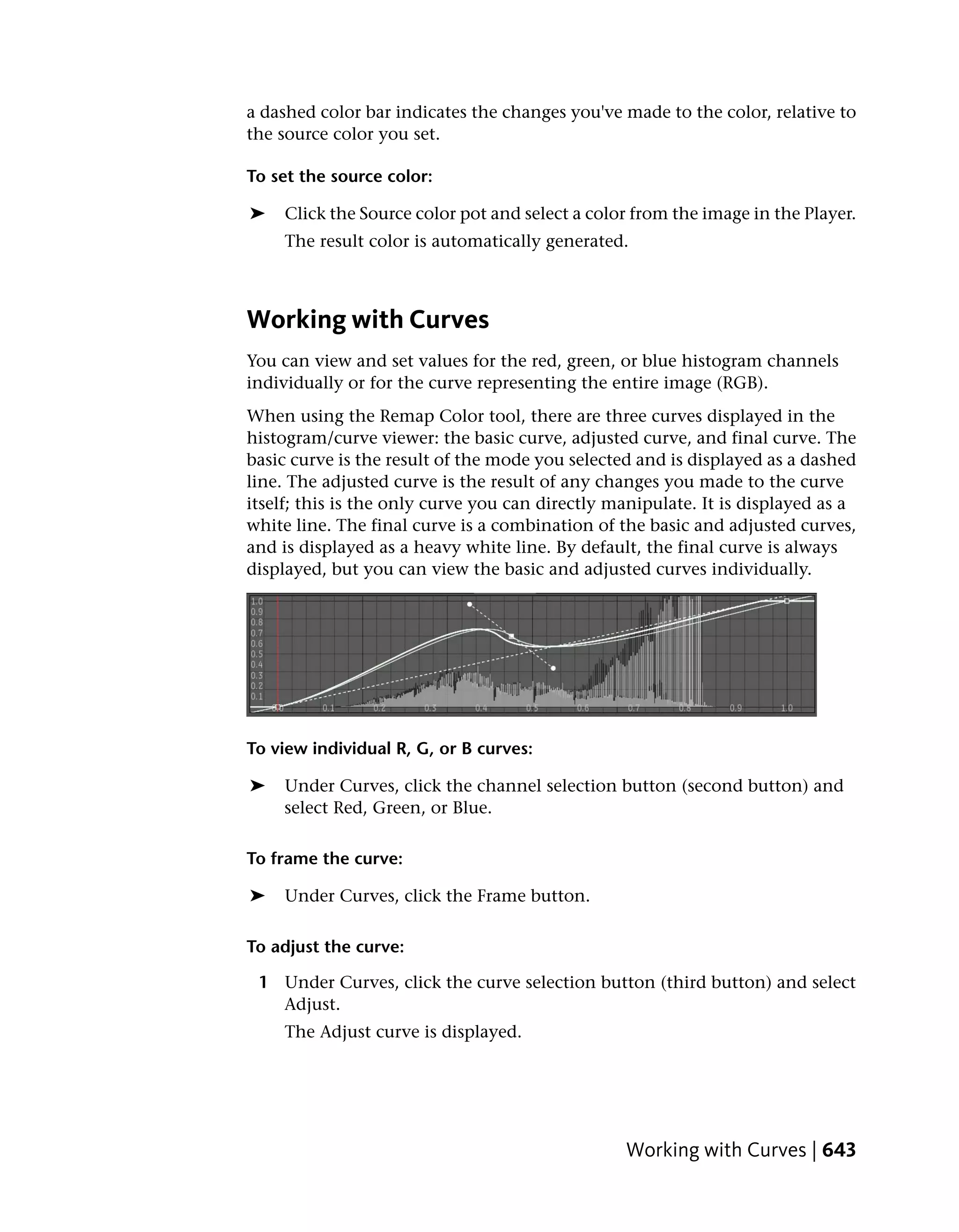a dashed color bar indicates the changes you've made to the color, relative to
the source color you set.

To set the source color:

➤    Click the Source color pot and select a color from the image in the Player.
     The result color is automatically generated.



Working with Curves
You can view and set values for the red, green, or blue histogram channels
individually or for the curve representing the entire image (RGB).
When using the Remap Color tool, there are three curves displayed in the
histogram/curve viewer: the basic curve, adjusted curve, and final curve. The
basic curve is the result of the mode you selected and is displayed as a dashed
line. The adjusted curve is the result of any changes you made to the curve
itself; this is the only curve you can directly manipulate. It is displayed as a
white line. The final curve is a combination of the basic and adjusted curves,
and is displayed as a heavy white line. By default, the final curve is always
displayed, but you can view the basic and adjusted curves individually.




To view individual R, G, or B curves:

➤   Under Curves, click the channel selection button (second button) and
    select Red, Green, or Blue.

To frame the curve:

➤    Under Curves, click the Frame button.

To adjust the curve:

 1 Under Curves, click the curve selection button (third button) and select
   Adjust.
     The Adjust curve is displayed.




                                                 Working with Curves | 643
 