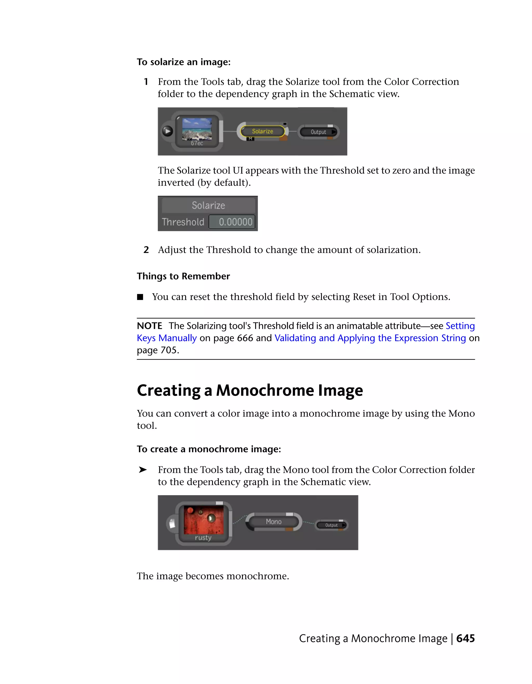 To solarize an image:

    1 From the Tools tab, drag the Solarize tool from the Color Correction
      folder to the dependency graph in the Schematic view.




       The Solarize tool UI appears with the Threshold set to zero and the image
       inverted (by default).




    2 Adjust the Threshold to change the amount of solarization.

Things to Remember

■    You can reset the threshold field by selecting Reset in Tool Options.


NOTE The Solarizing tool's Threshold field is an animatable attribute—see Setting
Keys Manually on page 666 and Validating and Applying the Expression String on
page 705.



Creating a Monochrome Image
You can convert a color image into a monochrome image by using the Mono
tool.

To create a monochrome image:

➤      From the Tools tab, drag the Mono tool from the Color Correction folder
       to the dependency graph in the Schematic view.




The image becomes monochrome.




                                       Creating a Monochrome Image | 645
 