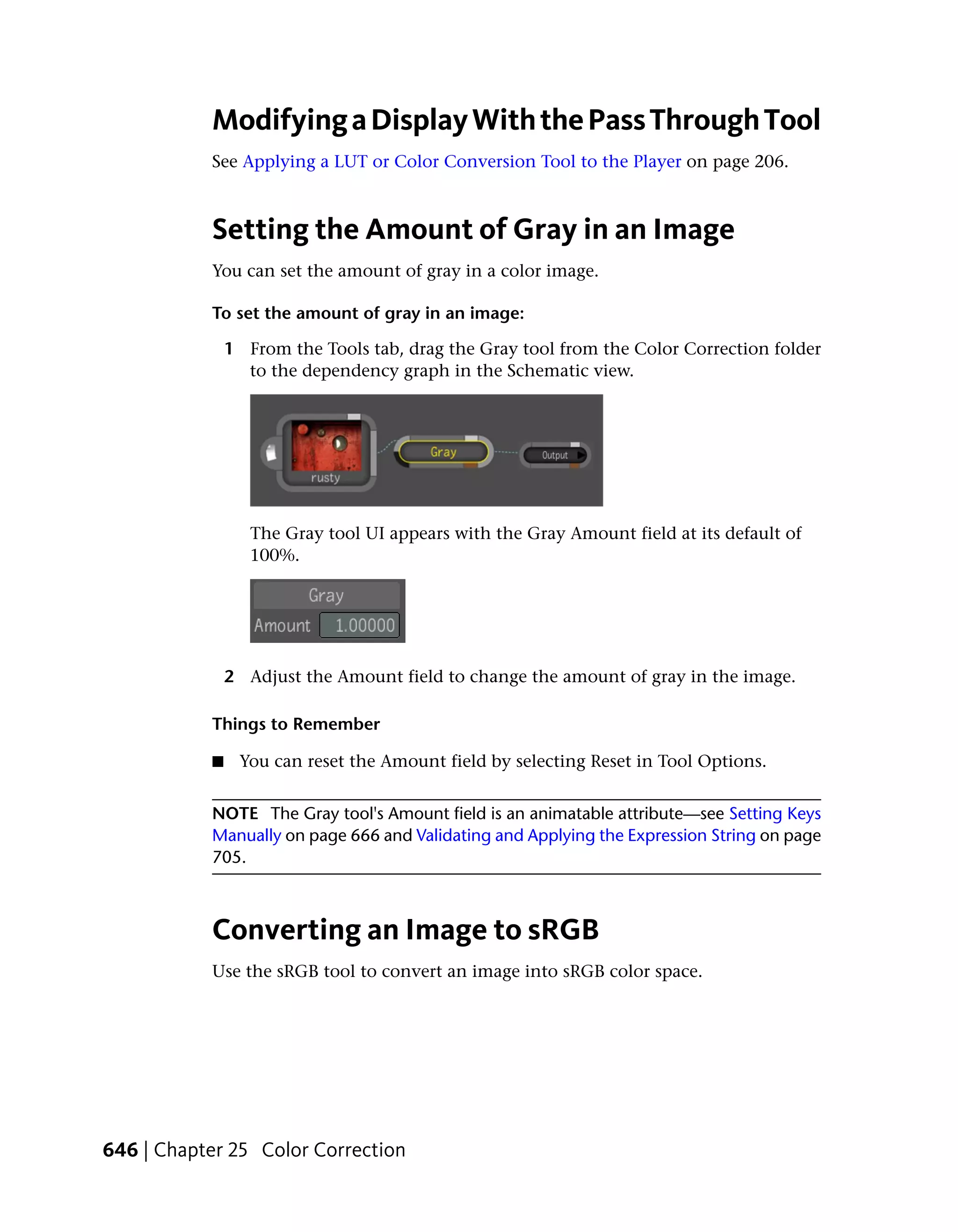 Modifying a Display With the Pass Through Tool
           See Applying a LUT or Color Conversion Tool to the Player on page 206.



           Setting the Amount of Gray in an Image
           You can set the amount of gray in a color image.

           To set the amount of gray in an image:

               1 From the Tools tab, drag the Gray tool from the Color Correction folder
                 to the dependency graph in the Schematic view.




                  The Gray tool UI appears with the Gray Amount field at its default of
                  100%.




               2 Adjust the Amount field to change the amount of gray in the image.

           Things to Remember

           ■    You can reset the Amount field by selecting Reset in Tool Options.


           NOTE The Gray tool's Amount field is an animatable attribute—see Setting Keys
           Manually on page 666 and Validating and Applying the Expression String on page
           705.



           Converting an Image to sRGB
           Use the sRGB tool to convert an image into sRGB color space.




646 | Chapter 25 Color Correction
 