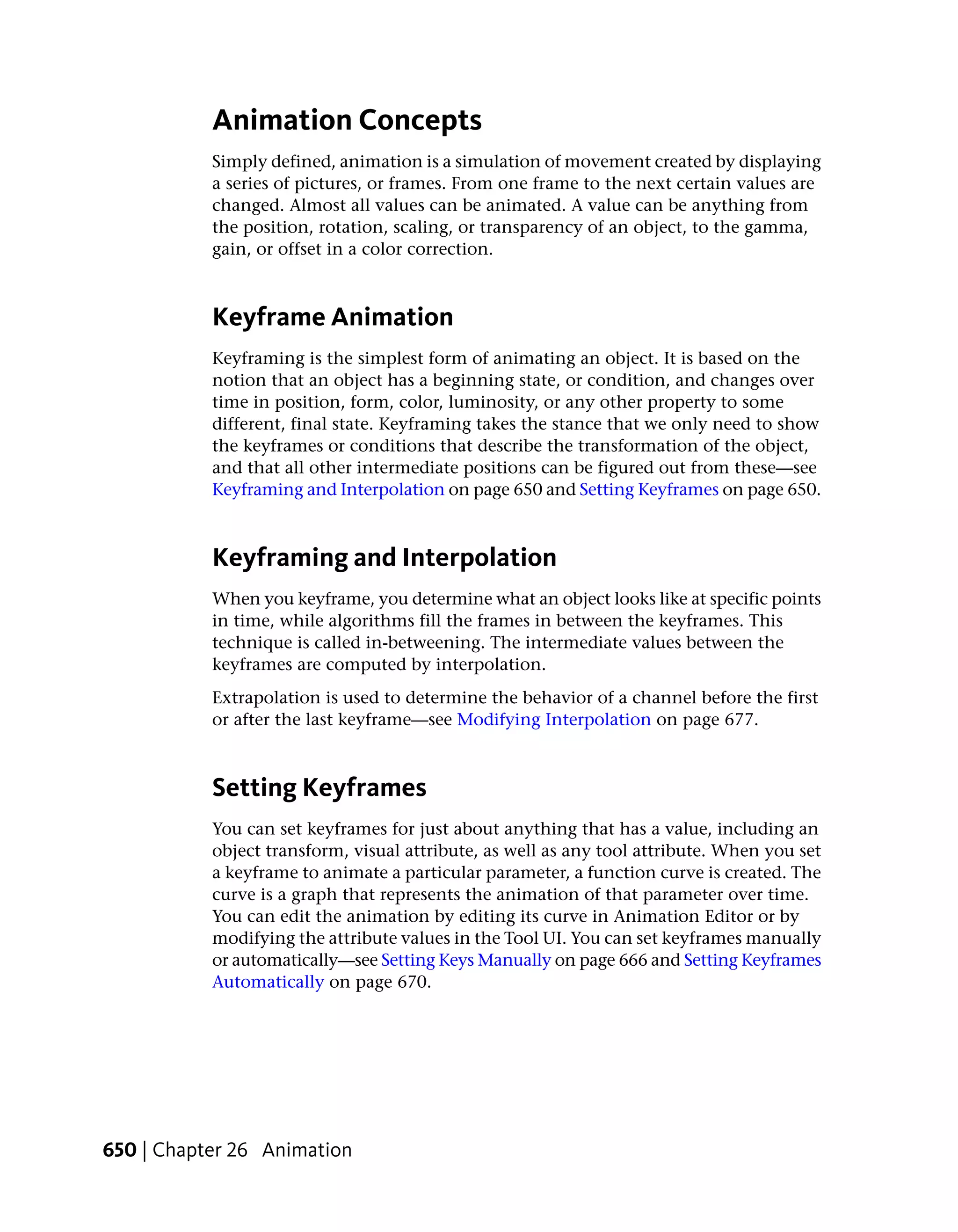 Animation Concepts
           Simply defined, animation is a simulation of movement created by displaying
           a series of pictures, or frames. From one frame to the next certain values are
           changed. Almost all values can be animated. A value can be anything from
           the position, rotation, scaling, or transparency of an object, to the gamma,
           gain, or offset in a color correction.



           Keyframe Animation
           Keyframing is the simplest form of animating an object. It is based on the
           notion that an object has a beginning state, or condition, and changes over
           time in position, form, color, luminosity, or any other property to some
           different, final state. Keyframing takes the stance that we only need to show
           the keyframes or conditions that describe the transformation of the object,
           and that all other intermediate positions can be figured out from these—see
           Keyframing and Interpolation on page 650 and Setting Keyframes on page 650.



           Keyframing and Interpolation
           When you keyframe, you determine what an object looks like at specific points
           in time, while algorithms fill the frames in between the keyframes. This
           technique is called in-betweening. The intermediate values between the
           keyframes are computed by interpolation.
           Extrapolation is used to determine the behavior of a channel before the first
           or after the last keyframe—see Modifying Interpolation on page 677.



           Setting Keyframes
           You can set keyframes for just about anything that has a value, including an
           object transform, visual attribute, as well as any tool attribute. When you set
           a keyframe to animate a particular parameter, a function curve is created. The
           curve is a graph that represents the animation of that parameter over time.
           You can edit the animation by editing its curve in Animation Editor or by
           modifying the attribute values in the Tool UI. You can set keyframes manually
           or automatically—see Setting Keys Manually on page 666 and Setting Keyframes
           Automatically on page 670.




650 | Chapter 26 Animation
 