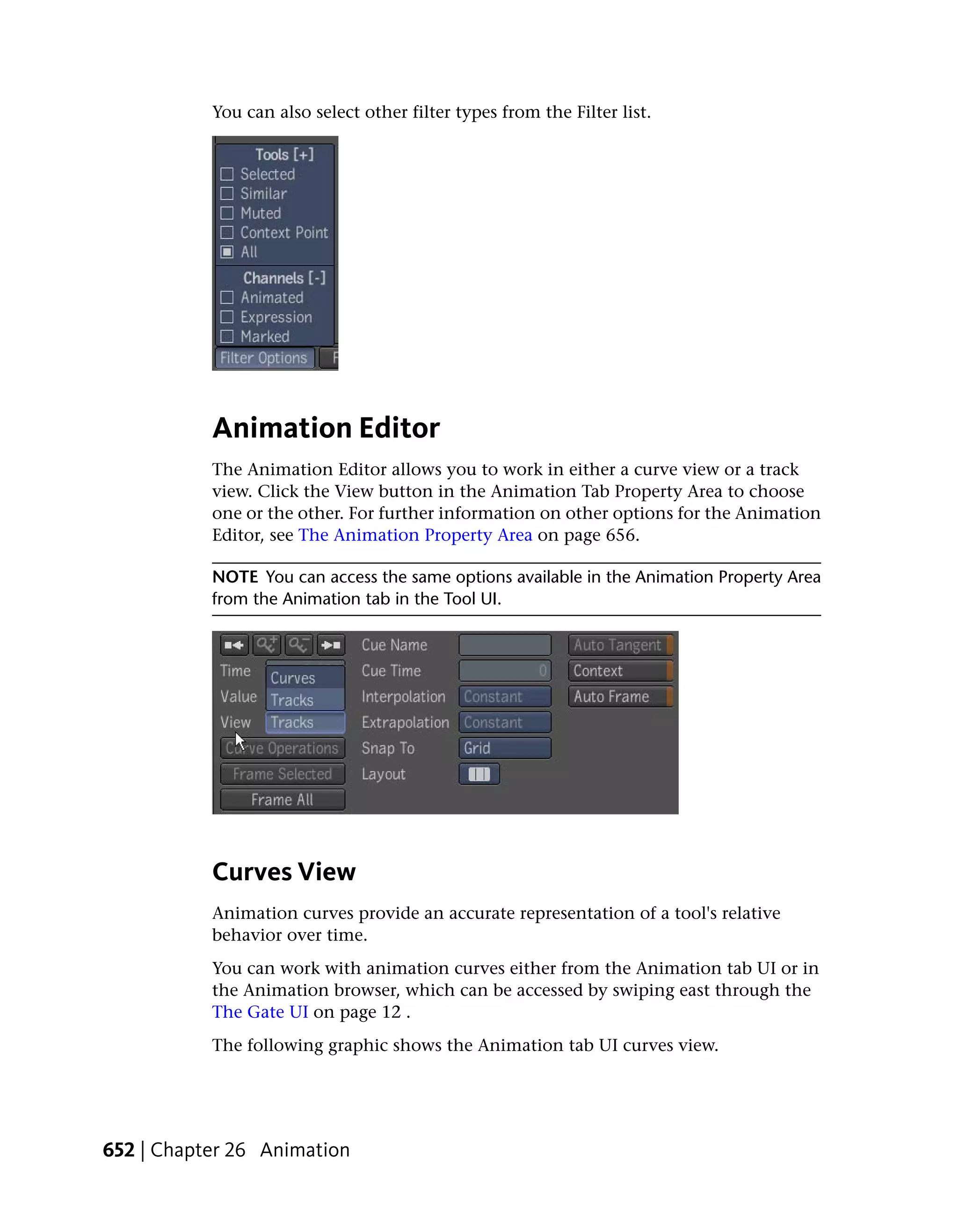 You can also select other filter types from the Filter list.




           Animation Editor
           The Animation Editor allows you to work in either a curve view or a track
           view. Click the View button in the Animation Tab Property Area to choose
           one or the other. For further information on other options for the Animation
           Editor, see The Animation Property Area on page 656.

           NOTE You can access the same options available in the Animation Property Area
           from the Animation tab in the Tool UI.




           Curves View
           Animation curves provide an accurate representation of a tool's relative
           behavior over time.
           You can work with animation curves either from the Animation tab UI or in
           the Animation browser, which can be accessed by swiping east through the
           The Gate UI on page 12 .
           The following graphic shows the Animation tab UI curves view.




652 | Chapter 26 Animation
 