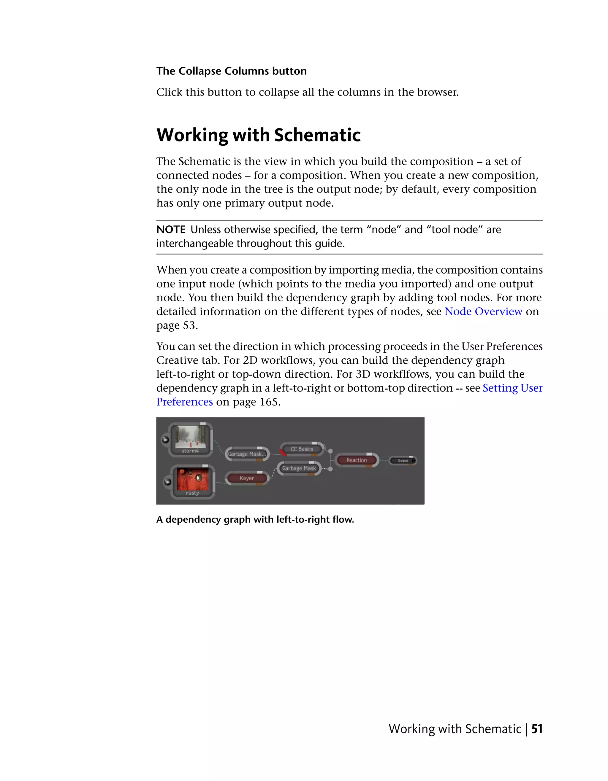 The Collapse Columns button
Click this button to collapse all the columns in the browser.



Working with Schematic
The Schematic is the view in which you build the composition – a set of
connected nodes – for a composition. When you create a new composition,
the only node in the tree is the output node; by default, every composition
has only one primary output node.

NOTE Unless otherwise specified, the term “node” and “tool node” are
interchangeable throughout this guide.

When you create a composition by importing media, the composition contains
one input node (which points to the media you imported) and one output
node. You then build the dependency graph by adding tool nodes. For more
detailed information on the different types of nodes, see Node Overview on
page 53.
You can set the direction in which processing proceeds in the User Preferences
Creative tab. For 2D workflows, you can build the dependency graph
left-to-right or top-down direction. For 3D workflfows, you can build the
dependency graph in a left-to-right or bottom-top direction -- see Setting User
Preferences on page 165.




A dependency graph with left-to-right flow.




                                               Working with Schematic | 51
 