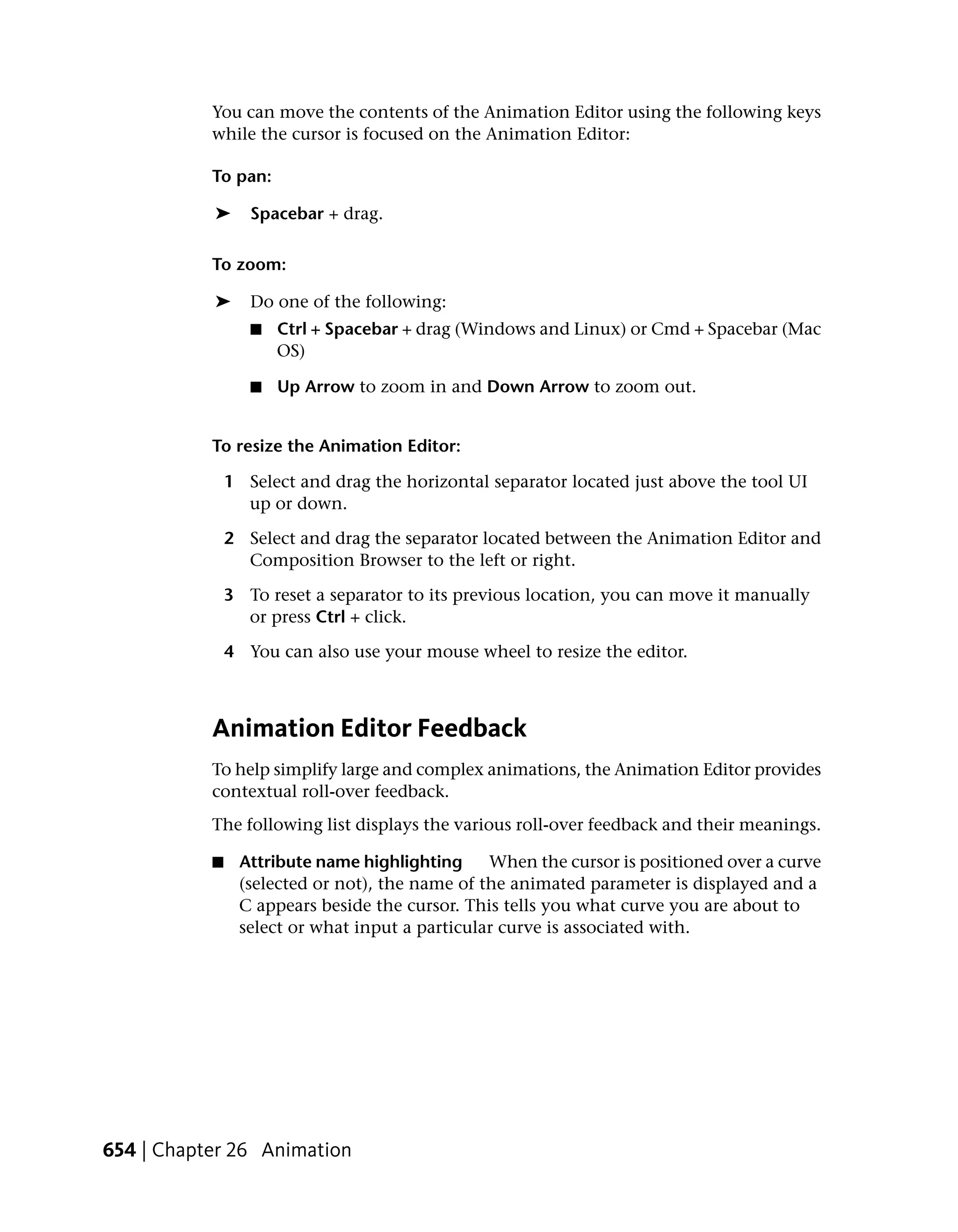 You can move the contents of the Animation Editor using the following keys
           while the cursor is focused on the Animation Editor:

           To pan:

           ➤      Spacebar + drag.

           To zoom:

           ➤      Do one of the following:
                  ■   Ctrl + Spacebar + drag (Windows and Linux) or Cmd + Spacebar (Mac
                      OS)

                  ■   Up Arrow to zoom in and Down Arrow to zoom out.


           To resize the Animation Editor:

               1 Select and drag the horizontal separator located just above the tool UI
                 up or down.

               2 Select and drag the separator located between the Animation Editor and
                 Composition Browser to the left or right.

               3 To reset a separator to its previous location, you can move it manually
                 or press Ctrl + click.

               4 You can also use your mouse wheel to resize the editor.



           Animation Editor Feedback
           To help simplify large and complex animations, the Animation Editor provides
           contextual roll-over feedback.
           The following list displays the various roll-over feedback and their meanings.

           ■    Attribute name highlighting     When the cursor is positioned over a curve
                (selected or not), the name of the animated parameter is displayed and a
                C appears beside the cursor. This tells you what curve you are about to
                select or what input a particular curve is associated with.




654 | Chapter 26 Animation
 