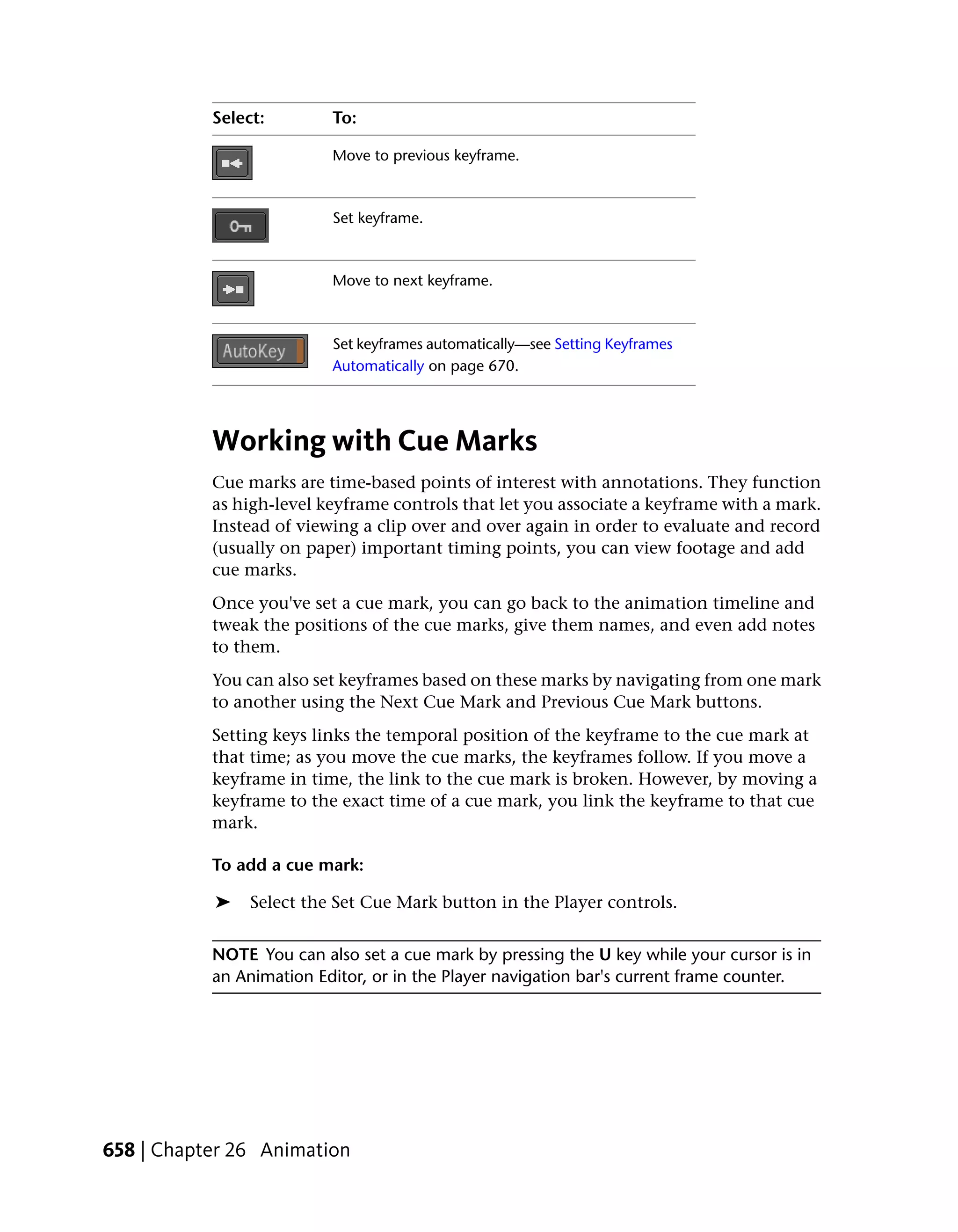 Select:        To:

                          Move to previous keyframe.



                          Set keyframe.



                          Move to next keyframe.



                          Set keyframes automatically—see Setting Keyframes
                          Automatically on page 670.




           Working with Cue Marks
           Cue marks are time-based points of interest with annotations. They function
           as high-level keyframe controls that let you associate a keyframe with a mark.
           Instead of viewing a clip over and over again in order to evaluate and record
           (usually on paper) important timing points, you can view footage and add
           cue marks.
           Once you've set a cue mark, you can go back to the animation timeline and
           tweak the positions of the cue marks, give them names, and even add notes
           to them.
           You can also set keyframes based on these marks by navigating from one mark
           to another using the Next Cue Mark and Previous Cue Mark buttons.
           Setting keys links the temporal position of the keyframe to the cue mark at
           that time; as you move the cue marks, the keyframes follow. If you move a
           keyframe in time, the link to the cue mark is broken. However, by moving a
           keyframe to the exact time of a cue mark, you link the keyframe to that cue
           mark.

           To add a cue mark:

           ➤    Select the Set Cue Mark button in the Player controls.


           NOTE You can also set a cue mark by pressing the U key while your cursor is in
           an Animation Editor, or in the Player navigation bar's current frame counter.




658 | Chapter 26 Animation
 