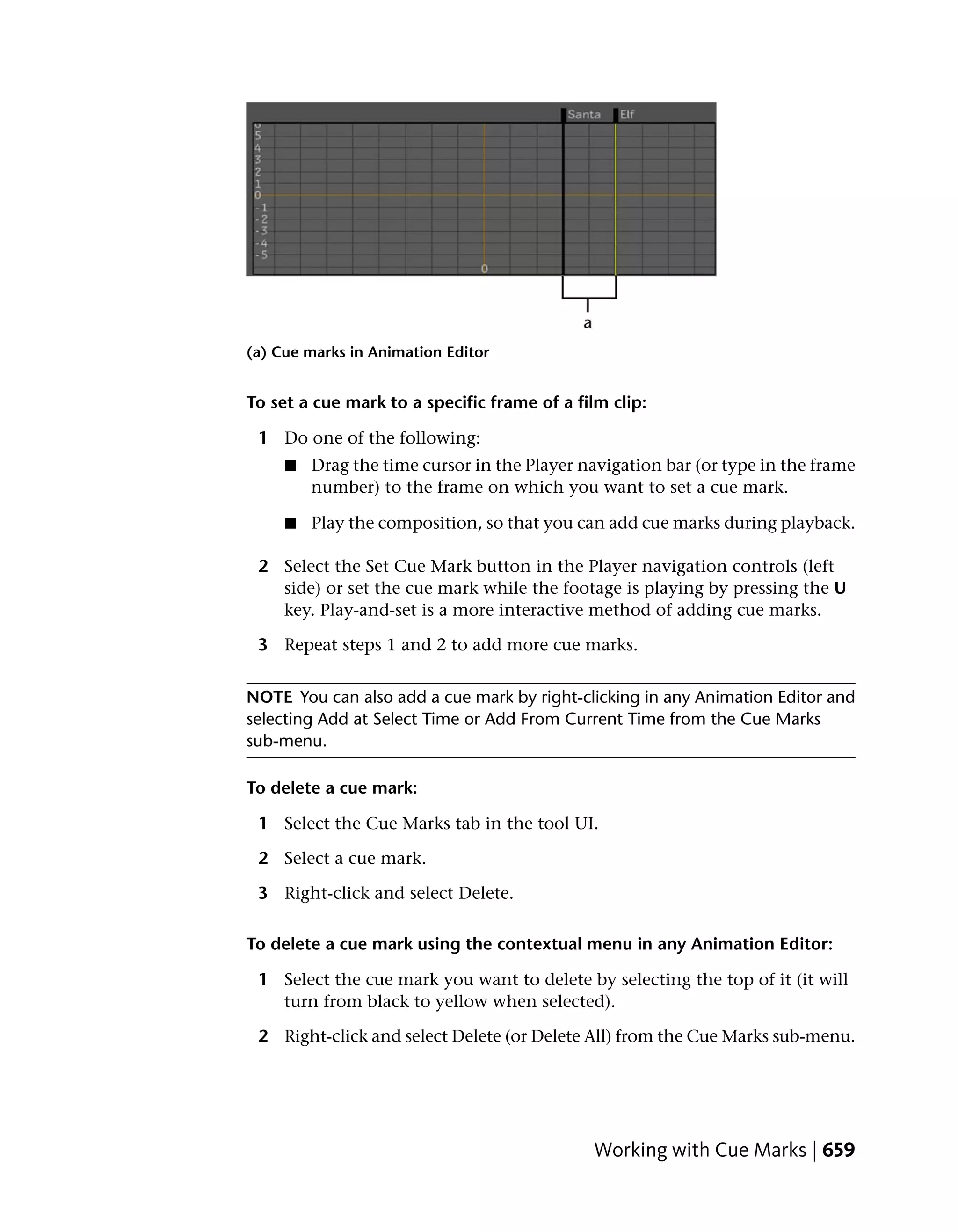 (a) Cue marks in Animation Editor


To set a cue mark to a specific frame of a film clip:

 1 Do one of the following:
     ■   Drag the time cursor in the Player navigation bar (or type in the frame
         number) to the frame on which you want to set a cue mark.

     ■   Play the composition, so that you can add cue marks during playback.

 2 Select the Set Cue Mark button in the Player navigation controls (left
   side) or set the cue mark while the footage is playing by pressing the U
   key. Play-and-set is a more interactive method of adding cue marks.

 3 Repeat steps 1 and 2 to add more cue marks.


NOTE You can also add a cue mark by right-clicking in any Animation Editor and
selecting Add at Select Time or Add From Current Time from the Cue Marks
sub-menu.

To delete a cue mark:

 1 Select the Cue Marks tab in the tool UI.

 2 Select a cue mark.

 3 Right-click and select Delete.

To delete a cue mark using the contextual menu in any Animation Editor:

 1 Select the cue mark you want to delete by selecting the top of it (it will
   turn from black to yellow when selected).

 2 Right-click and select Delete (or Delete All) from the Cue Marks sub-menu.




                                              Working with Cue Marks | 659
 