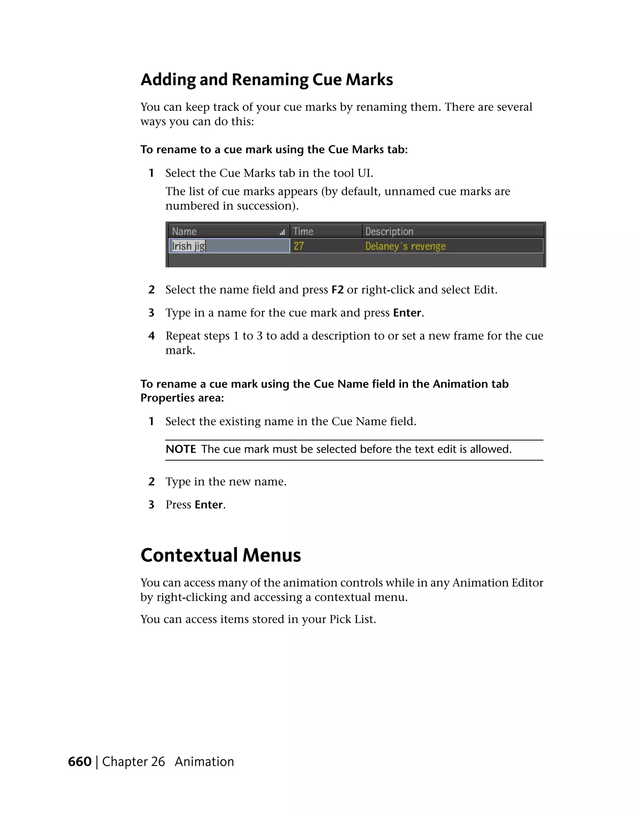Adding and Renaming Cue Marks
           You can keep track of your cue marks by renaming them. There are several
           ways you can do this:

           To rename to a cue mark using the Cue Marks tab:

            1 Select the Cue Marks tab in the tool UI.
               The list of cue marks appears (by default, unnamed cue marks are
               numbered in succession).




            2 Select the name field and press F2 or right-click and select Edit.

            3 Type in a name for the cue mark and press Enter.

            4 Repeat steps 1 to 3 to add a description to or set a new frame for the cue
              mark.

           To rename a cue mark using the Cue Name field in the Animation tab
           Properties area:

            1 Select the existing name in the Cue Name field.

               NOTE The cue mark must be selected before the text edit is allowed.

            2 Type in the new name.

            3 Press Enter.



           Contextual Menus
           You can access many of the animation controls while in any Animation Editor
           by right-clicking and accessing a contextual menu.
           You can access items stored in your Pick List.




660 | Chapter 26 Animation
 