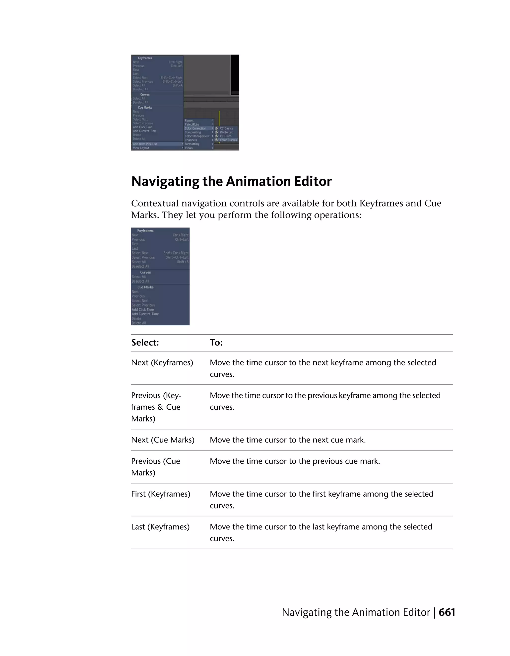 Navigating the Animation Editor
Contextual navigation controls are available for both Keyframes and Cue
Marks. They let you perform the following operations:




Select:             To:

Next (Keyframes)    Move the time cursor to the next keyframe among the selected
                    curves.

Previous (Key-      Move the time cursor to the previous keyframe among the selected
frames & Cue        curves.
Marks)

Next (Cue Marks)    Move the time cursor to the next cue mark.

Previous (Cue       Move the time cursor to the previous cue mark.
Marks)

First (Keyframes)   Move the time cursor to the first keyframe among the selected
                    curves.

Last (Keyframes)    Move the time cursor to the last keyframe among the selected
                    curves.




                                       Navigating the Animation Editor | 661
 