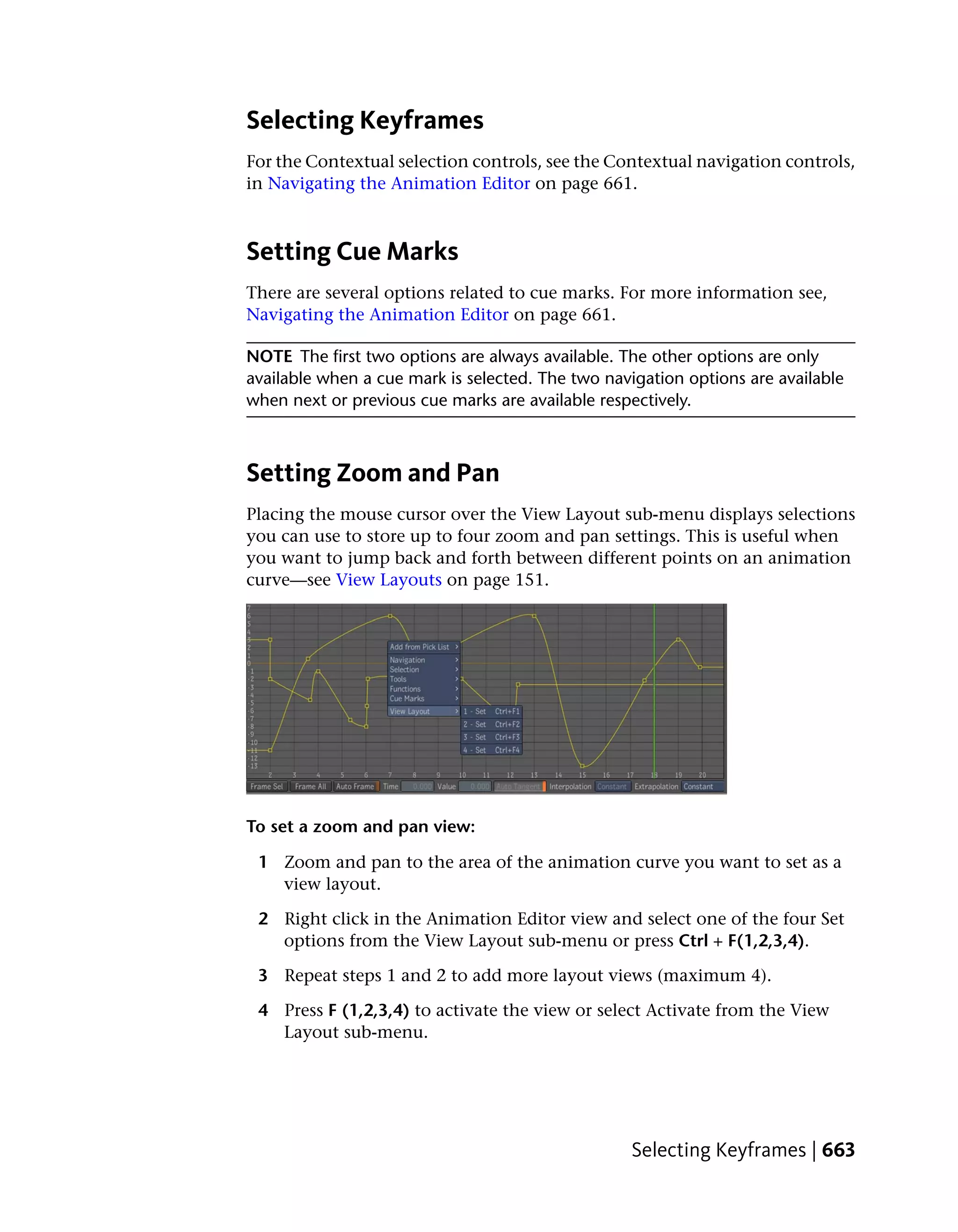 Selecting Keyframes
For the Contextual selection controls, see the Contextual navigation controls,
in Navigating the Animation Editor on page 661.



Setting Cue Marks
There are several options related to cue marks. For more information see,
Navigating the Animation Editor on page 661.

NOTE The first two options are always available. The other options are only
available when a cue mark is selected. The two navigation options are available
when next or previous cue marks are available respectively.



Setting Zoom and Pan
Placing the mouse cursor over the View Layout sub-menu displays selections
you can use to store up to four zoom and pan settings. This is useful when
you want to jump back and forth between different points on an animation
curve—see View Layouts on page 151.




To set a zoom and pan view:

 1 Zoom and pan to the area of the animation curve you want to set as a
   view layout.

 2 Right click in the Animation Editor view and select one of the four Set
   options from the View Layout sub-menu or press Ctrl + F(1,2,3,4).

 3 Repeat steps 1 and 2 to add more layout views (maximum 4).

 4 Press F (1,2,3,4) to activate the view or select Activate from the View
   Layout sub-menu.




                                                  Selecting Keyframes | 663
 