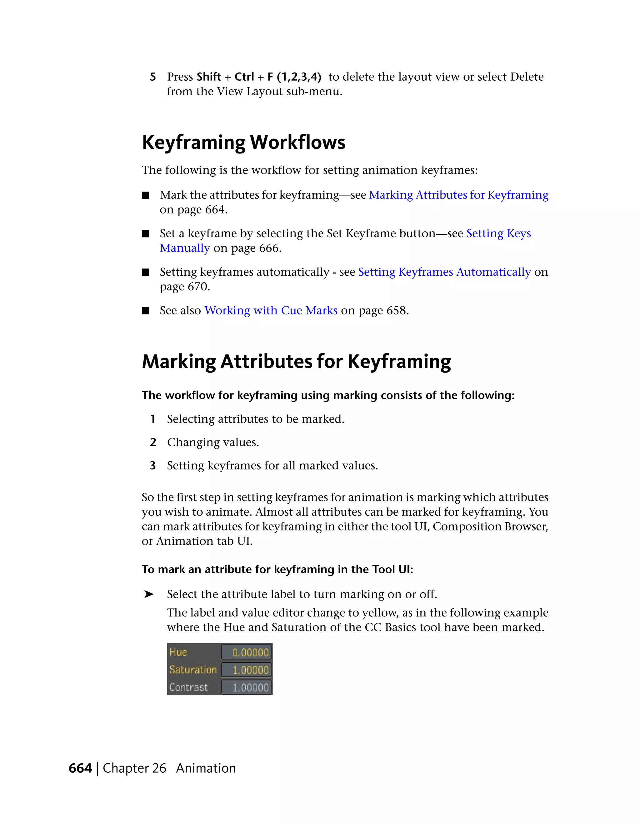 5 Press Shift + Ctrl + F (1,2,3,4) to delete the layout view or select Delete
                 from the View Layout sub-menu.



           Keyframing Workflows
           The following is the workflow for setting animation keyframes:

           ■    Mark the attributes for keyframing—see Marking Attributes for Keyframing
                on page 664.

           ■    Set a keyframe by selecting the Set Keyframe button—see Setting Keys
                Manually on page 666.

           ■    Setting keyframes automatically - see Setting Keyframes Automatically on
                page 670.

           ■     See also Working with Cue Marks on page 658.



           Marking Attributes for Keyframing
           The workflow for keyframing using marking consists of the following:

               1 Selecting attributes to be marked.

               2 Changing values.

               3 Setting keyframes for all marked values.

           So the first step in setting keyframes for animation is marking which attributes
           you wish to animate. Almost all attributes can be marked for keyframing. You
           can mark attributes for keyframing in either the tool UI, Composition Browser,
           or Animation tab UI.

           To mark an attribute for keyframing in the Tool UI:

           ➤      Select the attribute label to turn marking on or off.
                  The label and value editor change to yellow, as in the following example
                  where the Hue and Saturation of the CC Basics tool have been marked.




664 | Chapter 26 Animation
 