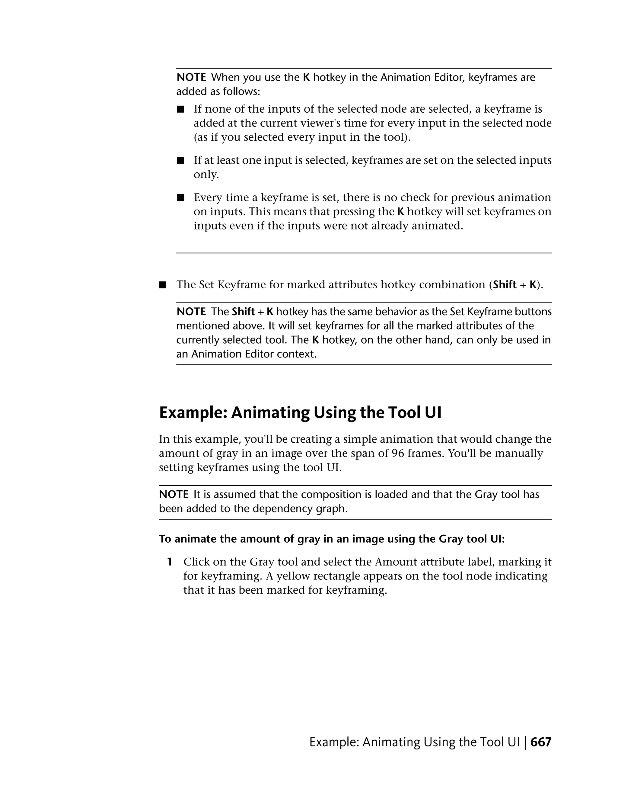 NOTE When you use the K hotkey in the Animation Editor, keyframes are
     added as follows:
     ■   If none of the inputs of the selected node are selected, a keyframe is
         added at the current viewer's time for every input in the selected node
         (as if you selected every input in the tool).

     ■   If at least one input is selected, keyframes are set on the selected inputs
         only.

     ■   Every time a keyframe is set, there is no check for previous animation
         on inputs. This means that pressing the K hotkey will set keyframes on
         inputs even if the inputs were not already animated.




■    The Set Keyframe for marked attributes hotkey combination (Shift + K).

     NOTE The Shift + K hotkey has the same behavior as the Set Keyframe buttons
     mentioned above. It will set keyframes for all the marked attributes of the
     currently selected tool. The K hotkey, on the other hand, can only be used in
     an Animation Editor context.




Example: Animating Using the Tool UI
In this example, you'll be creating a simple animation that would change the
amount of gray in an image over the span of 96 frames. You'll be manually
setting keyframes using the tool UI.

NOTE It is assumed that the composition is loaded and that the Gray tool has
been added to the dependency graph.

To animate the amount of gray in an image using the Gray tool UI:

    1 Click on the Gray tool and select the Amount attribute label, marking it
      for keyframing. A yellow rectangle appears on the tool node indicating
      that it has been marked for keyframing.




                                 Example: Animating Using the Tool UI | 667
 