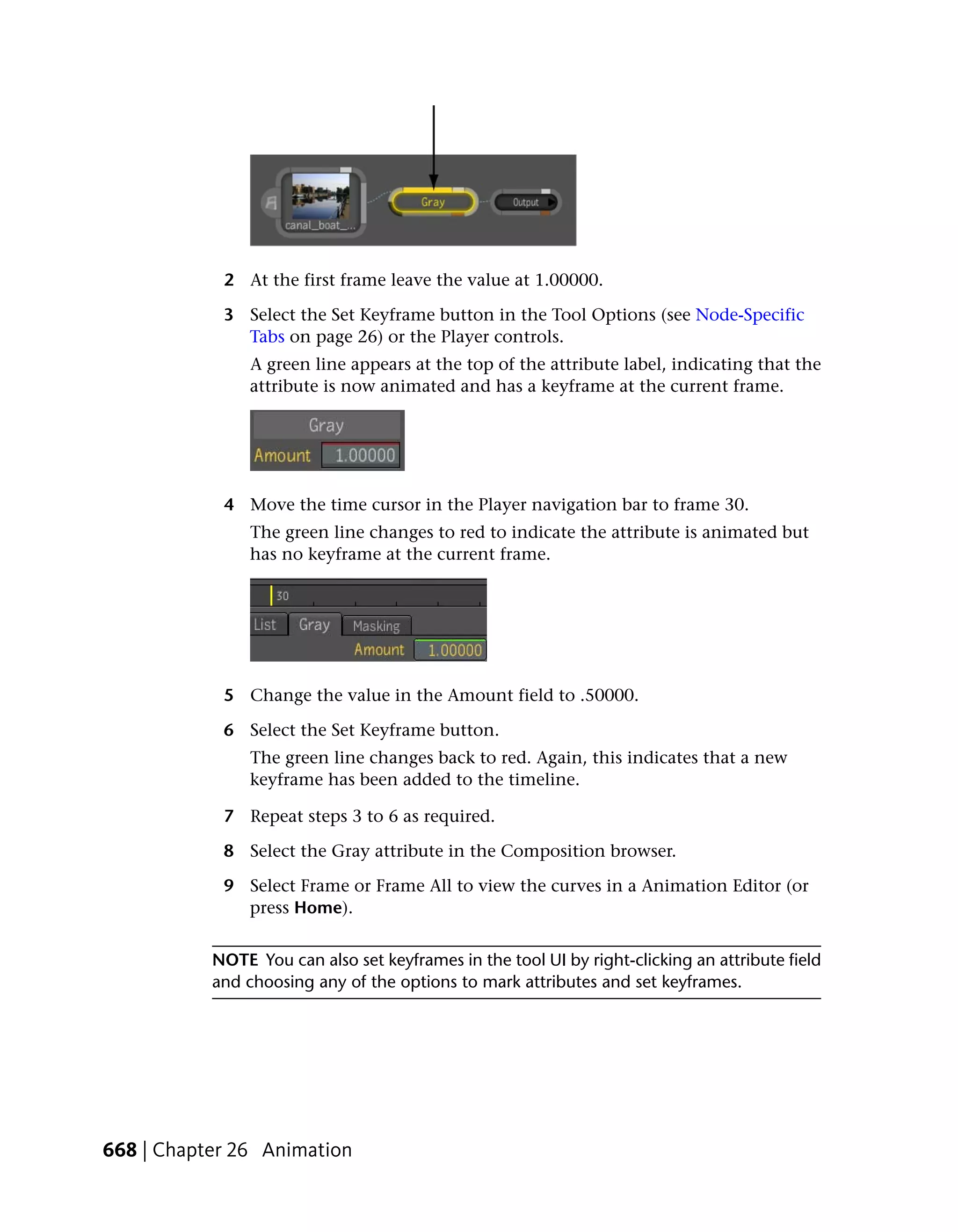 2 At the first frame leave the value at 1.00000.

            3 Select the Set Keyframe button in the Tool Options (see Node-Specific
              Tabs on page 26) or the Player controls.
                A green line appears at the top of the attribute label, indicating that the
                attribute is now animated and has a keyframe at the current frame.




            4 Move the time cursor in the Player navigation bar to frame 30.
                The green line changes to red to indicate the attribute is animated but
                has no keyframe at the current frame.




            5 Change the value in the Amount field to .50000.

            6 Select the Set Keyframe button.
                The green line changes back to red. Again, this indicates that a new
                keyframe has been added to the timeline.

            7 Repeat steps 3 to 6 as required.

            8 Select the Gray attribute in the Composition browser.

            9 Select Frame or Frame All to view the curves in a Animation Editor (or
              press Home).


           NOTE You can also set keyframes in the tool UI by right-clicking an attribute field
           and choosing any of the options to mark attributes and set keyframes.




668 | Chapter 26 Animation
 