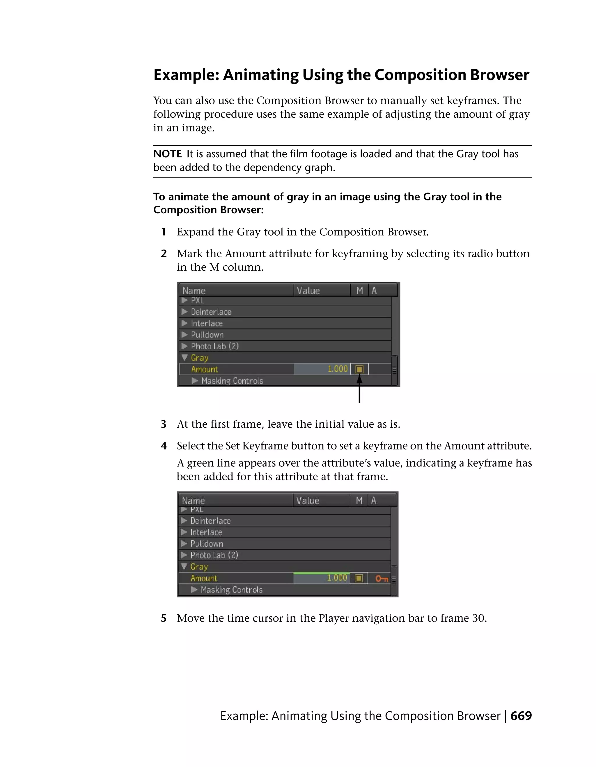 Example: Animating Using the Composition Browser
You can also use the Composition Browser to manually set keyframes. The
following procedure uses the same example of adjusting the amount of gray
in an image.

NOTE It is assumed that the film footage is loaded and that the Gray tool has
been added to the dependency graph.

To animate the amount of gray in an image using the Gray tool in the
Composition Browser:

 1 Expand the Gray tool in the Composition Browser.

 2 Mark the Amount attribute for keyframing by selecting its radio button
   in the M column.




 3 At the first frame, leave the initial value as is.

 4 Select the Set Keyframe button to set a keyframe on the Amount attribute.
    A green line appears over the attribute’s value, indicating a keyframe has
    been added for this attribute at that frame.




 5 Move the time cursor in the Player navigation bar to frame 30.




              Example: Animating Using the Composition Browser | 669
 