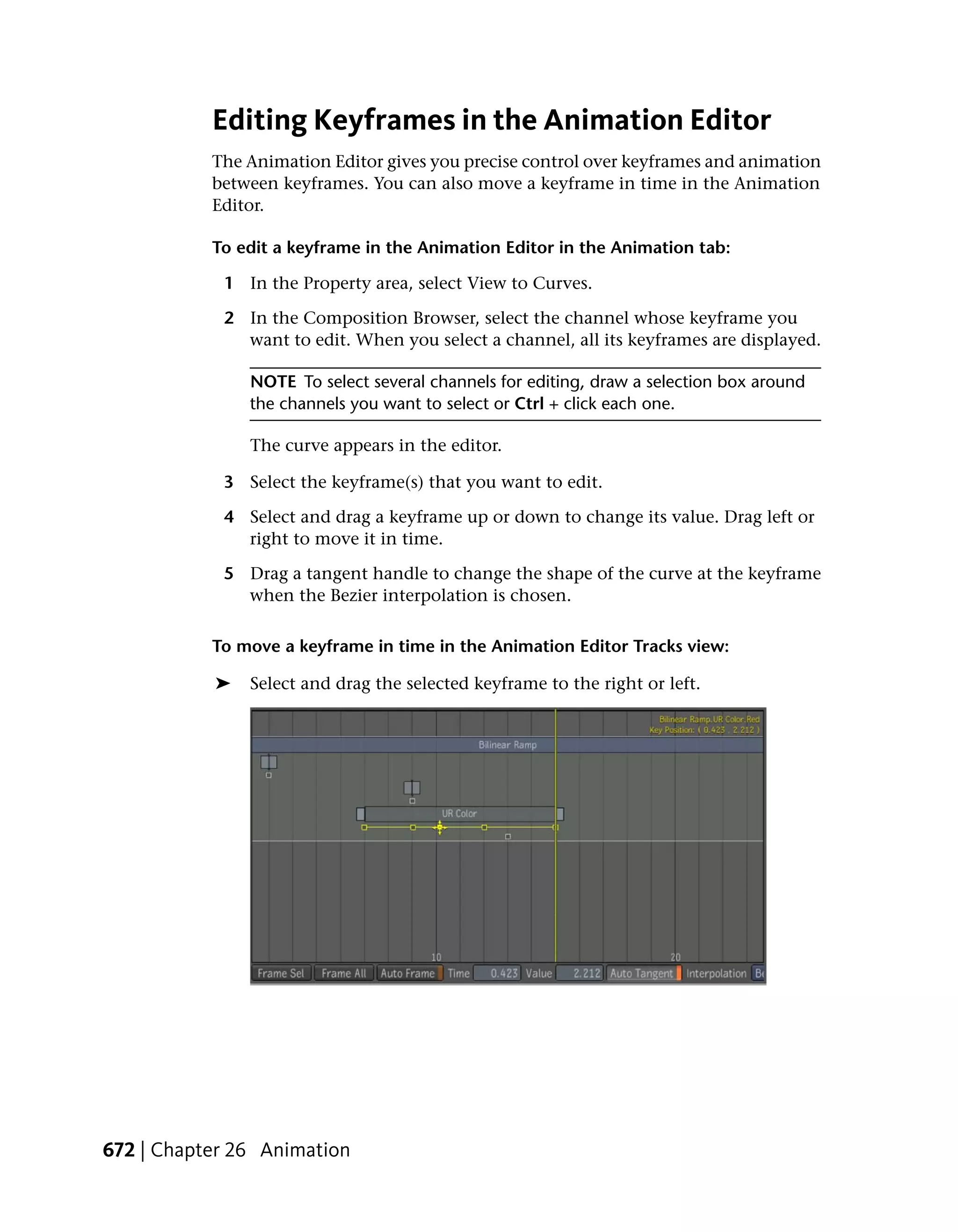 Editing Keyframes in the Animation Editor
           The Animation Editor gives you precise control over keyframes and animation
           between keyframes. You can also move a keyframe in time in the Animation
           Editor.

           To edit a keyframe in the Animation Editor in the Animation tab:

            1 In the Property area, select View to Curves.

            2 In the Composition Browser, select the channel whose keyframe you
              want to edit. When you select a channel, all its keyframes are displayed.

               NOTE To select several channels for editing, draw a selection box around
               the channels you want to select or Ctrl + click each one.

               The curve appears in the editor.

            3 Select the keyframe(s) that you want to edit.

            4 Select and drag a keyframe up or down to change its value. Drag left or
              right to move it in time.

            5 Drag a tangent handle to change the shape of the curve at the keyframe
              when the Bezier interpolation is chosen.

           To move a keyframe in time in the Animation Editor Tracks view:

           ➤   Select and drag the selected keyframe to the right or left.




672 | Chapter 26 Animation
 